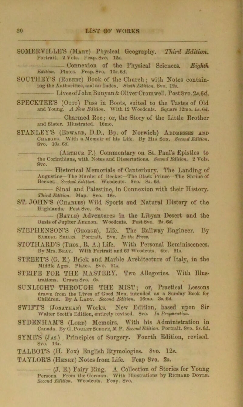 SOMERVILLE'S (Mary) Physical Geography. Third Edition. Portrait. 2 Vols. Fcap. 8vo. 12s. Connexion of the Fhysical Sciences. Eighth Edition. Plates. Fcap. 8vo. 10s. 6tl. SOUTHEY’S (Robert) Book of the Church ; with Notes contain- ing the Authorities, and an Index. Sixth Edition. 8vo. 12s. Lives of JolinBunyan&Oliver Cromwell. FostSvo. 2x.6d. SPECKTER’S (Otto) Puss in Boots, suited to the Tastes of Old and Young. A New Edition. With 12 Woodcuts. Square 12mo. Is. 6d. Charmed Roe; or, the Story of the Little Brother and Sister. Illustrated. 16mo. STANLEY’S (Edward, D.D., Bp. of Norwich) Addresses and Chauoks. With a Memoir of his Life. By His Sox. Second Edition. 8vo. 10s. 6d. (Arthur P.) Commentary on St. Paul’s Epistles to the Corinthians, with Notes and Dissertations. Second Edition. 2 Vols. 8vo. Historical Memorials of Canterbury. The Landing of Augustine—The Murder of Becket—The Black Prince—The Shrine of Becket. Second Edition. Woodcuts. 8vo. 6s. 6d. — Sinai and Palestine, in Connexion with their History. Third Edition. Map. 8vo. 16s. ST. JOHN’S (Charles) Wild Sports and Natural History of the II ighlands. Post 8vo. 6*. (Bayi.e) Adventures in the Libyan Desert and the Oasis of Jupiter Ammon. Woodcuts. Post 8vc. 2.*. 6d. STEPHENSON’S (Georcie), Life. The Railway Engineer. By Samuel Smiles. Portrait. 8vo. In the Press. STOTHARD'S (Thos., It. A.) Life. With Personal Reminiscences. By Mrs. Bray. With Portrait and 00 Woodcnts. 4to. 21*. STREET’S (G. E.) Brick and Marble Architecture of Italy, in the Middle Ages. Plates. 8vo. 21s. STRIFE FOR THE MASTERY. Two Allegories. With Illus- trations. Crown 8vo. Gs. SUNLIGHT THROUGH THE MIST; or, Practical Lessons drawn from the Lives of Good Men, intended as a Sunday Book for Children. By A Lady. Second Edition. 16mo. 3s. Cd. SWIFT’S (Jonathan) Works. New Edition, based upon Sir Walter Scott's Edition, entirely revised. 8vo. In Preparation. SYDENHAM’S (Lord) Memoirs. With his Administration in Canada. By G.PouletScrope, M.P. Second Edition. Portrait. Svo. 9s.6d. SYME’S (Jas.) Principles of Surgery. Fourth Edition, revised. 8vo. 14*. TALBOT’S (H. Fox) English Etymologies. Svo. I2«. TAYLOR’S (Henry) Notes from Life. Fcap 8vo. 2s. (J. E.) Fairy Ring. A Collection of Stories for Young Persons. From the German. With Illustrations by Richard Doyle. Second Edition. Woodcuts. Fcap. Svo.