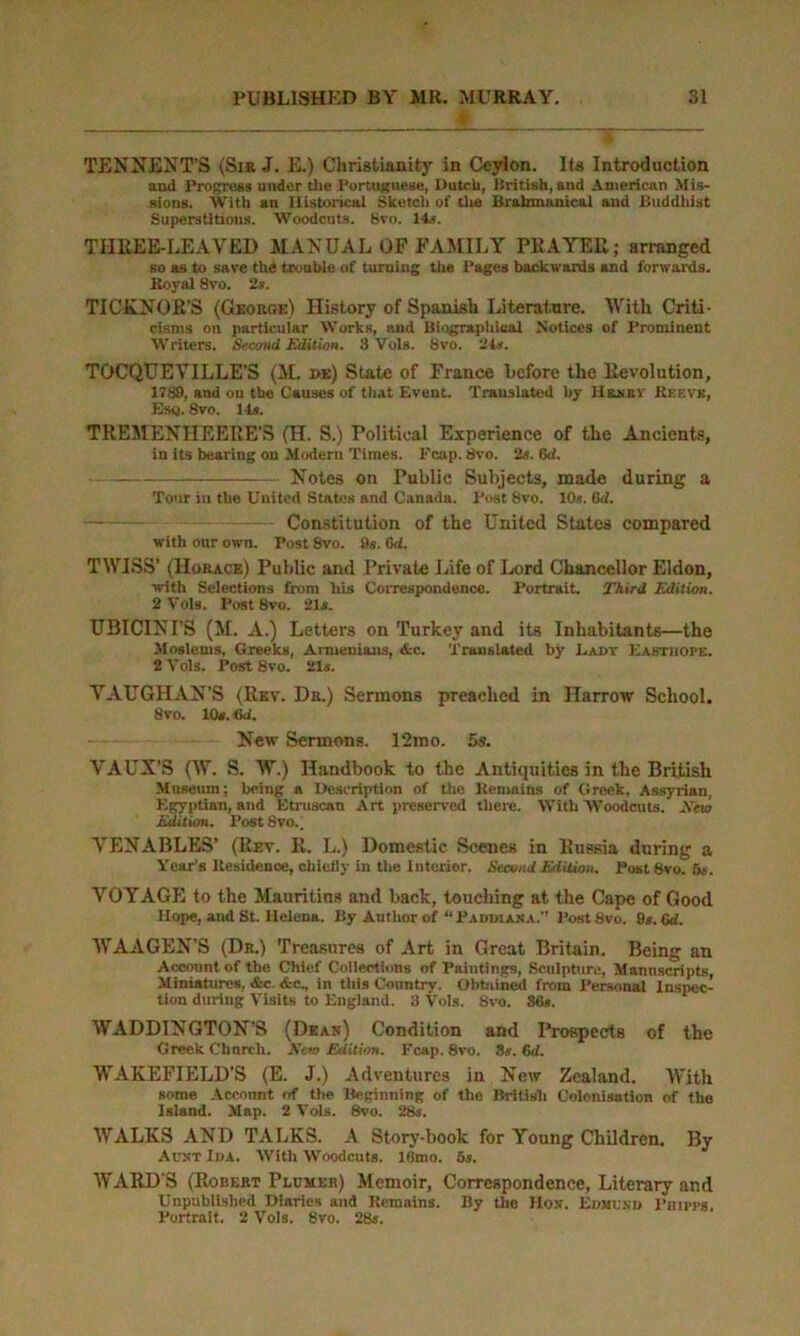 TENNENT’S (Si* J. E.) Christianity in Ceylon. Its Introduction and Progress under the Portuguese, Dutch, British, and American Mis- sions. With an Historical Sketch of the Brabmanical and Buddhist Superstitious. Woodcuts. 8vo. 14s. THliEE-LEAVED MANUAL OP FAMILY PRAYER; arranged so as to save the trouble of turning the Pages backwards and forwards. Royal 8vo. 2s. TICKNOR'S (George) History of Spanish Literature. With Criti- cisms on particular Works, and Biographical Notices of Prominent Writers. Second Edition. 3 Vols. 8vo. 24s. TOCQUEYILLE’S (M. i>e) State of France before the Revolution, 1789, and on tbe Causes of that Event. Translated by Hrnby Ref.vk, Esq. 8vo. 14s. TREMENTIEERE'S (H. S.) Political Experience of the Ancients, in its bearing on Modern Times. Fcap. 8vo. 2s. Cd. Notes on Public Subjects, made during a Tour in the United States and Canada. Post Svo. 10s. fid. Constitution of the United States compared with onr own. Post 8vo. 9s. fid. TWISS’ (Horace) Public and Private Life of Lord Chancellor Eldon, with Selections from his Correspondence. Portrait. Third Edition. 2 Vols. Post 8vo. 21s. UBICINI’S (M. A.) Letters on Turkey and its Inhabitants—the Moslems, Greeks, Armenians, &c. Translated by Lady Easthope. 2 Vols. Post Svo. 21s. VAUGHAN’S (Rev. Dr.) Sermons preached in Harrow School. 8vo. 10s. fid. New Sermons. 12mo. 5s. VAUX’S (W. S. W.) Handbook to the Antiquities in the British Museum; being a Description of the Remains of Greek, Assyrian, Egyptian, and Etruscan Art preserved there. With Woodcuts. Xew Edition. Post Svo.; VENABLES’ (Rev. R. L.) Domestic Scenes in Russia during a Year’s Residence, chiefly in the interior. Second Edition. Post 8vo. 5s. VOYAGE to the Mauritins and back, touching at the Cape of Good Hope, and St. Helena. By Author of “Paddiana. Post8vo. 9s. fid. WAAGEN’S (Dr.) Treasures of Art in Great Britain. Being an Account of the Chief Collections of Paintings, Sculpture, Manuscripts, Miniatures, &c. &c, in this Country. Obtained from Personal Inspec- tion during Visits to England. 3 Vols. Svo. 36s. WADDINGTON’S (Dean) Condition and Prospects of the Greek Chnrcli. New Edition. Fcap. 8vo. Ss. fid. WAKEFIELD’S (E. J.) Adventures in New Zealand. With some Account of the Beginning of the British Colonisation of the Island. Map. 2 Vols. Svo. 28s. WALKS AND TALKS. A Story-book for Young Children. By Aunt Ida. With Woodcuts, lfimo. 5s. WARD'S (Robert Peumer) Memoir, Correspondence, Literary and Unpublished Diaries and Remains. By the Hon. Edmund Phipps. Portrait. 2 Vols. Svo. 28s.