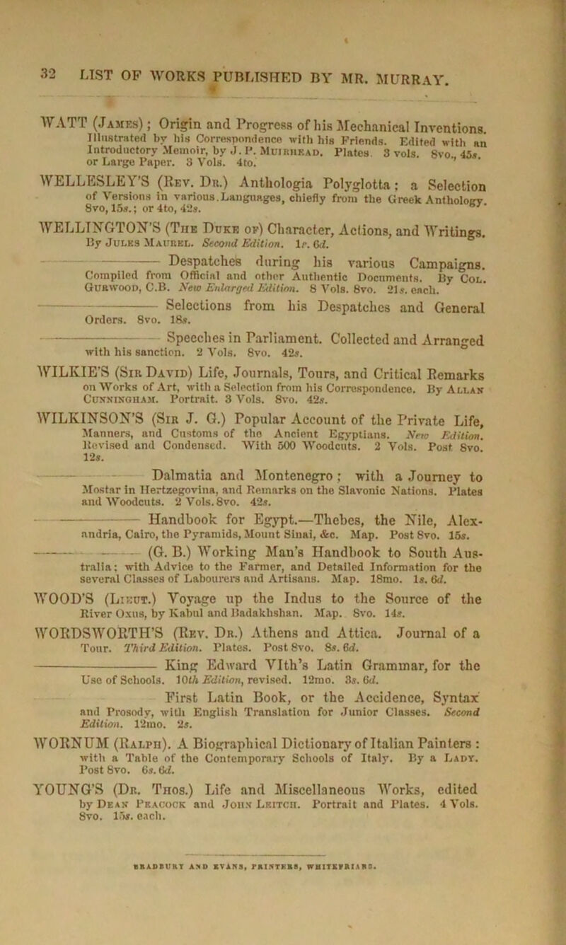 * WATT (James) ; Origin and Progress of his Mechanical Inventions. Illustrated by his Correspondence with his Friends. Edited with an Introductory Memoir, by ,J. P. Mujrhead. Plates 3 vols. 8vo 45s or Large Paper. S Vols. 4to. WELLESLEY’S (Rev. Dn.) Anthologia Polyglotta; a Selection of Versions in various.Languages, chiefly from the Greek Antlioloirv 8vo, 15s.; or 4to, 42s. 67' WELLINGTON’S (The Duke of) Character, Actions, and Writings. By Jules Maurkl. Second Edition, Is. Od. Despatches during his various Campaigns. Compiled from Official and other Authentic Documents. By Col. Gurwood, C.B. New Enlarged Edition. 8 Vols. 8vo. 21s. each. Selections from his Despatches and General Orders. 8vo. 18s. Speeches in Parliament. Collected and Arranged with his snnetion. 2 Vols. 8vo. 42s. WILKIE’S (Sir Davie) Life, Journals, Tours, and Critical Remarks on Works of Art, with a Selection from his Correspondence. By Allas Cusxingham. Portrait. 3 Vols. 8vo. 42s. WILKINSON’S (Sir J. G.) Popular Account of the Private Life, Manners, and Customs of the Ancient Egyptians. New Edition. Kevised and Condensed. With 500 Woodcuts. 2 Vols. Post 8vo 12s. Dalmatia and Montenegro; with a Journey to Mostar in Hertzegovina, and Remarks on the Slavonic Nations. Plates and Woodcuts. 2Vols.8vo. 42s. Handbook for Egypt.—Thebes, the Nile, Alex- andria, Cairo, the Pyramids, Mount Sinai, &c. Map. Post Svo. 15s. (G. B.) Working Man's Handbook to South Aus- tralia: with Advice to the Farmer, and Detailed Information for the several Classes of Labourers and Artisans. Map. 18mo. Is. 6d. WOOD’S (Lieut.) Voyage up the Indus to the Source of the River Oxus, by Kabul and Badakhshan. Map. Svo. 14s. WORDSWORTH’S (Rev. Dr.) Athens and Attica. Journal of a Tour. Third Edition. Plates. Post8vo. 8s. 6d. —— King Edward Vlth’s Latin Grammar, for the Use of Schools. 1015 Edition, revised. 12mo. 3s. 0d. First Latin Book, or the Accidence, Syntax and Prosody, with English Translation for Junior Classes. Second Edition. 12mo. 2s. WORNUM (Ralph). A Biographical Dictionary of Italian Painters : with a Table of the Contemporary Schools of Italy. By a Lady. Post 8vo. 6s. 6d. YOUNG’S (Dr. Tnos.) Life and Miscellaneous Works, edited by Dean- Peacock and Jonx Leitcii. Portrait and Plates. 4 Vols. Svo. 15s. each. BRADBURY AND IVANS, PRINTERS, WHITKVRIAR8.