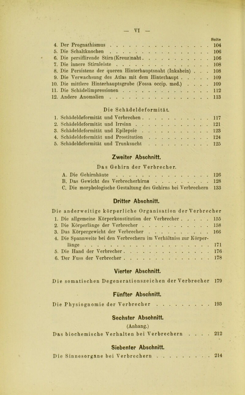 Seite 4. Der Prognathismus 104 5. Die Schaltknochen 106 6. Die persiflirende Stirn (Kreuz)naht 106 7. Die innere Stirnleiste 108 8. Die Persistenz der queren Hinterhauptsnaht (Inkabein) . . . 108 9. Die Verwachsung des Atlas mit dem Hinterhaupt 109 10. Die mittlere Hinterhauptsgrube (Fossa occip. med.) .... 109 11. Die Schädelimpressionen 112 12. Andere Anomalien 113 Die Schädeldeformität. 1. Schädeldeformität und Verbrechen 117 2. Schädeldeformität und Irrsinn 121 3. Schädeldeformität und Epilepsie 123 4. Schädeldeformität und Prostitution 124 5. Schädeldeformität und Trunksucht 125 Zweiter Abschnitt. Das Gehirn der Verbrecher. A. Die Gehirnhäute 126 B. Das Gewicht des Verbrecherhirns 128 C. Die morphologische Gestaltung des Gehirns bei Verbrechern 133 Dritter Abschnitt. Die anderweitige körperliche Organisation derVerbrecher 1. Die allgemeine Körperkonstitution der Verbrecher 155 2. Die Körperlänge der Verbrecher 158 3. Das Körpergewicht der Verbrecher 166 4. Die Spannweite bei den Verbrechern im Verhältnis zur Körper- länge 171 5. Die Hand der Verbrecher 176 6. 'Der Fuss der Verbrecher 178 Vierter Abschnitt. Die somatischen Degenerationszeichen derVerbrecher 179 Fünfter Abschnitt. DiePhysiognomiederVerbrecher 193 Sechster Abschnitt. (Anhang.) Das biochemische Verhalten bei Verbrechern .... 212 Siebenter Abschnitt. Die Sinnesorgane bei Verbrechern . 214