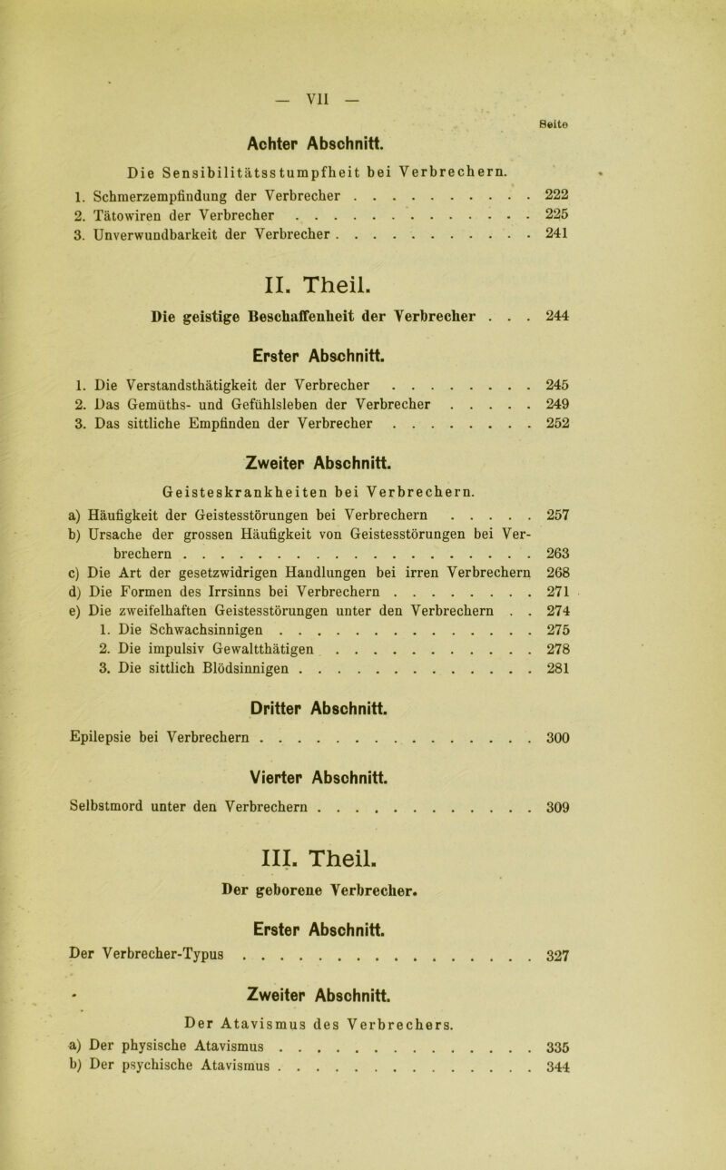 Seite Achter Abschnitt. Die Sensibilitätsstumpfheit bei Verbrechern. 1. Schmerzempfindung der Verbrecher 222 2. Tätowiren der Verbrecher 225 3. Unverwundbarkeit der Verbrecher 241 II. Theil. Die geistige Beschaffenheit der Verbrecher . . . 244 Erster Abschnitt. 1. Die Verstandsthätigkeit der Verbrecher 245 2. Das Gemüths- und Gefühlsleben der Verbrecher 249 3. Das sittliche Empfinden der Verbrecher 252 Zweiter Abschnitt. Geisteskrankheiten bei Verbrechern. a) Häufigkeit der Geistesstörungen bei Verbrechern 257 b) Ursache der grossen Häufigkeit von Geistesstörungen bei Ver- brechern 263 c) Die Art der gesetzwidrigen Handlungen bei irren Verbrechern 268 d) Die Formen des Irrsinns bei Verbrechern 271 e) Die zweifelhaften Geistesstörungen unter den Verbrechern . . 274 1. Die Schwachsinnigen 275 2. Die impulsiv Gewaltthätigen 278 3. Die sittlich Blödsinnigen 281 Dritter Abschnitt. Epilepsie bei Verbrechern 300 Vierter Abschnitt. Selbstmord unter den Verbrechern 309 III. Theil. Der geborene Verbrecher. Erster Abschnitt. Der Verbrecher-Typus 327 Zweiter Abschnitt. Der Atavismus des Verbrechers. a) Der physische Atavismus 335 b) Der psychische Atavismus 344