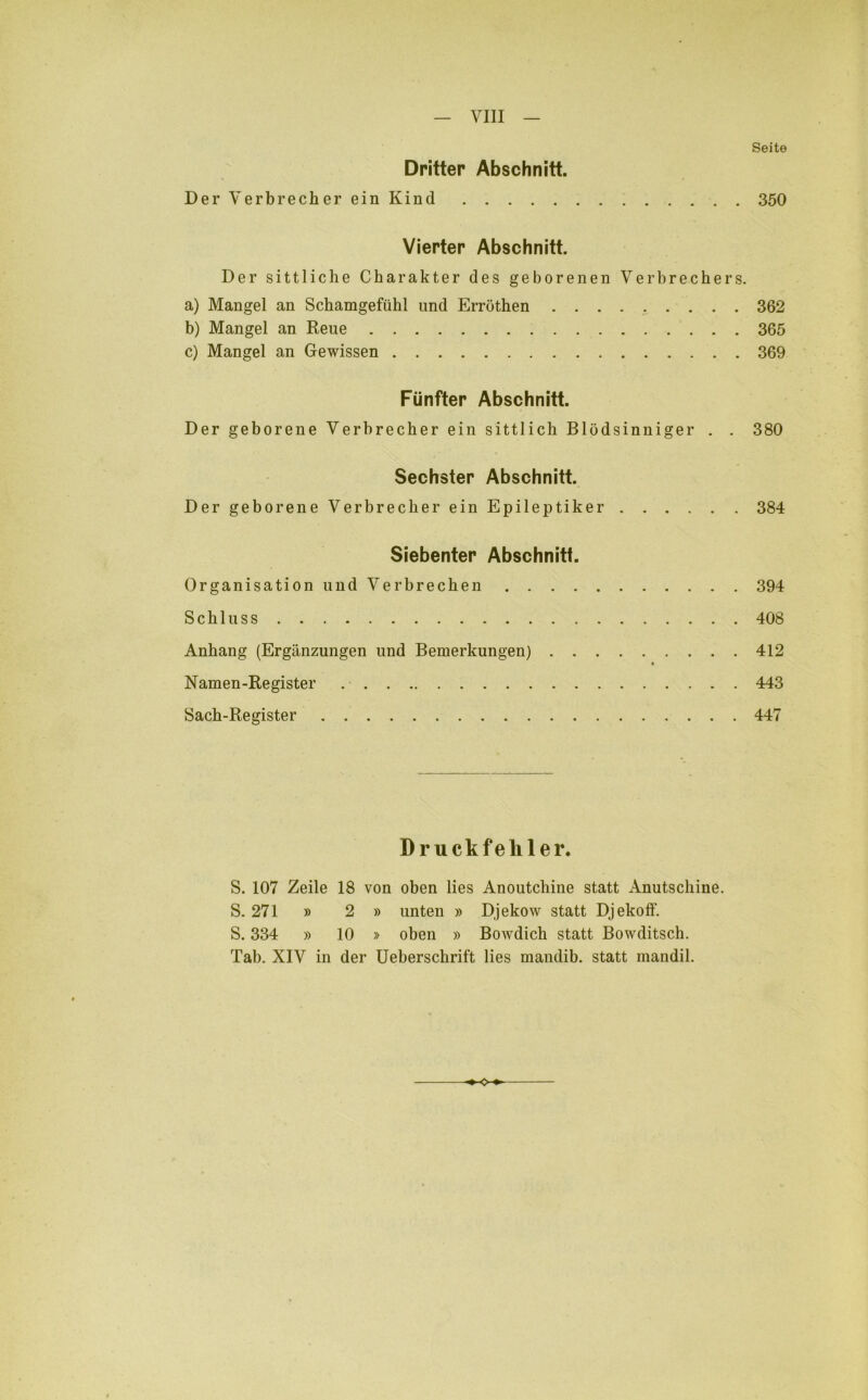 Seite Dritter Abschnitt. Der Verbrecher ein Kind 350 Vierter Abschnitt. Der sittliche Charakter des geborenen Verbrechers. a) Mangel an Schamgefühl und Erröthen 362 b) Mangel an Reue 365 c) Mangel an Gewissen 369 Fünfter Abschnitt. Der geborene Verbrecher ein sittlich Blödsinniger . . 380 Sechster Abschnitt. Der geborene Verbrecher ein Epileptiker 384 Siebenter Abschnitt. Organisation und Verbrechen 394 Schluss 408 Anhang (Ergänzungen und Bemerkungen) 412 Namen-Register . 443 Sach-Register 447 Druckfehler. S. 107 Zeile 18 von oben lies Anoutchine statt Anutschine. S. 271 » 2 » unten » Djekow statt Djekoff. S. 334 » 10 » oben » Bowdich statt Bowditsch. Tab. XIV in der Ueberschrift lies rnandib. statt mandil. o