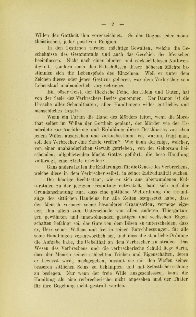 Willen der Gottheit ihm vorgezeichnet. So das Dogma jeder mono- theistischen, jeder positiven Religion. In den Gestirnen thronen mächtige Gewalten, welche die Ge- schehnisse des Gesammtalls und auch das Geschick des Menschen beeinflussen. Nicht nach einer blinden und rücksichtslosen Nothwen- digkeit, sondern nach den Entschlüssen dieser höheren Mächte be- stimmen sich die Lebenspfade des Einzelnen. Weil er unter dem Zeichen dieses oder jenes Gestirns geboren, war dem Verbrecher sein Lebenslauf unabänderlich vorgeschrieben. Ein böser Geist, der tückische Feind des Edeln und Guten, hat von der Seele des Verbrechers Besitz genommen. Der Dämon ist die Ursache aller Schandthaten, aller Handlungen wider göttliches und menschliches Gesetz. Wenn ein Fatum die Hand des Mörders leitet, wenn die Mord- that selbst im Willen der Gottheit geplant, der Mörder wie der Er- mordete zur Ausführung und Erduldung dieses Beschlusses von eben jenem Willen ausersehen und vorausbestimmt ist, warum, fragt man, soll den Verbrecher eine Strafe treffen? Wie kann derjenige, welcher, von einer unabänderlichen Gewalt getrieben, von der Gehorsam hei- schenden, allgebietenden Macht Gottes geführt, die böse Handlung vollbringt, eine Strafe erleiden? Ganz anders lauten die Erklärungen für die Genese des Verbrechens, welche diese in dem Verbrecher selbst, in seiner Individualität suchen. Der heutige Rechtsstaat, wie er sich aus überwundenen Kul- turstufen zu der jetzigen Gestaltung entwickelt, baut sicli auf der Grundanschauung auf, dass eine göttliche Weltordnung die Grund- ziige des sittlichen Handelns für alle Zeiten festgesetzt habe, dass der Mensch vermöge seiner besonderen Organisation, vermöge eige- ner, ihm allein zum Unterschiede von allen anderen Thiergattun- gen gewährten und innewohnenden geistigen und seelischen Eigen- schaften befähigt sei, das Gute von dem Bösen zu unterscheiden, dass er, Herr seines Willens und frei in seinen Entschliessungen, für alle seine Handlungen verantwortlich sei, und dass die staatliche Ordnung die Aufgabe habe, die Uebelthat an dem Verbrecher zu strafen. Das Wesen des Verbrechens und die verbrecherische Schuld liege darin, dass der Mensch seinen schlechten Trieben und Eigenschaften, deren er bewusst wird, nachgegeben, anstatt sie mit den Waffen seines besseren sittlichen Seins zu bekämpfen und mit Selbstbeherrschung zu besiegen. Nur wenn der freie Wille ausgeschlossen, kann die Handlung als eine verbrecherische nicht angesehen und der Thäter für ihre Begehung nicht gestraft werden.