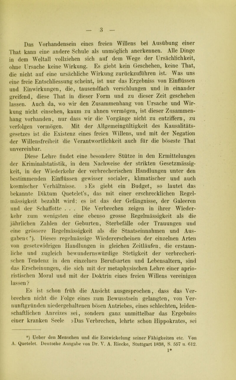Das Vorhandensein eines freien Willens bei Ausübung einer That kann eine andere Schule als unmöglich anerkennen. Alle Dinge in dem Weltall vollziehen sich auf dem Wege der Ursächlichkeit, ohne Ursache keine Wirkung. Es giebt kein Geschehen, keine That, die nicht auf eine ursächliche Wirkung zurückzuführen ist. Was uns eine freie Entschliessung scheint, ist nur das Ergebniss von Einflüssen und Einwirkungen, die, tausendfach verschlungen und in einander greifend, diese That in dieser Form und zu dieser Zeit geschehen lassen. Auch da, wo wir den Zusammenhang von Ursache und Wir- kung nicht einsehen, kaum zu ahnen vermögen, ist dieser Zusammen- hang vorhanden, nur dass wir die Vorgänge nicht zu entziffern, zu verfolgen vermögen. Mit der Allgemeingültigkeit des Kausalitäts- gesetzes ist die Existenz eines freien Willens, und mit der Negation der Willensfreiheit die Verantwortlichkeit auch für die böseste That unvereinbar. Diese Lehre findet eine besondere Stütze in den Ermittelungen der Kriminalstatistik, in dem Nachweise der strikten Gesetzmässig- keit, in der Wiederkehr der verbrecherischen Handlungen unter den bestimmenden Einflüssen gewisser socialer, klimatischer und auch kosmischer Verhältnisse. »Es giebt ein Budget, so lautet das bekannte Diktum Quetelet’s, das mit einer erschrecklichen Regel- mässigkeit bezahlt wird; es ist das der Gefängnisse, der Galeeren und der Schaffotte . . . Die Verbrechen zeigen in ihrer Wieder- kehr zum wenigsten eine ebenso grosse Regelmässigkeit als die jährlichen Zahlen der Geburten, Sterbefälle oder Trauungen und eine grössere Regelmässigkeit als die Staatseinnahmen und Aus- gaben«*). Dieses regelmässige Wiedererscheinen der einzelnen Arten von gesetzwidrigen Handlungen in gleichen Zeitläufen, die erstaun- liche und zugleich bewundernswürdige Stetigkeit der verbrecheri- schen Tendenz in den einzelnen Berufsarten und Lebensaltern, sind das Erscheinungen, die sich mit der metaphysischen Lehre einer aprio- ristischen Moral und mit der Doktrin eines freien Willens vereinigen lassen? Es ist schon früh die Ansicht ausgesprochen,. dass das Ver- brechen nicht die Folge eines zum Bewusstsein gelangten, von Ver- nunftgründen niedergehaltenen bösen Antriebes, eines schlechten, leiden- schaftlichen Anreizes sei, sondern ganz unmittelbar das Ergebniss einer kranken Seele »Das Verbrechen, lehrte schon Hippokrates, sei *) Ueber den Menschen und die Entwickelung seiner Fähigkeiten etc. Von A. Quetelet. Deutsche Ausgabe von Dr. V. A. Riecke, Stuttgart 1838, S. 557 u. 012.
