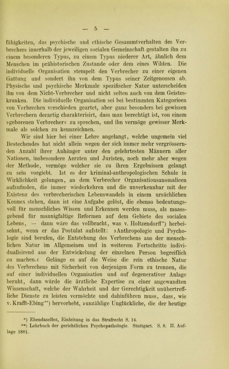 fähigkeiten, das psychische und ethische Gesammtverhalten des Ver- brechers innerhalb der jeweiligen socialen Gemeinschaft gestalten ihn zu einem besonderen Typus, zu einem Typus niederer Art, ähnlich dem Menschen im prähistorischen Zustande oder dem eines Wilden. Die individuelle Organisation stempelt den Verbrecher zu einer eigenen Gattung und sondert ihn von dem Typus seiner Zeitgenossen ab. Physische und psychische Merkmale spezifischer Natur unterscheiden ihn von dem Nicht-Verbrecher und nicht selten auch von dem Geistes- kranken. Die individuelle Organisation sei bei bestimmten Kategorieen von Verbrechen verschieden geartet, aber ganz besonders bei gewissen Verbrechern derartig charakterisirt, dass man berechtigt ist, von einem »geborenen Verbrecher« zu sprechen, und ihn vermöge gewisser Merk- male als solchen zu kennzeichnen. Wir sind hier bei einer Lehre angelangt, welche ungemein viel Bestechendes hat nicht allein wegen der sich immer mehr vergrössern- den Anzahl ihrer Anhänger unter den gelehrtesten Männern aller Nationen, insbesondere Aerzten und Juristen, noch mehr aber wegen der Methode, vermöge welcher sie zu ihren Ergebnissen gelangt zu sein vorgiebt. Ist es der kriminal-anthropologischen Schule in Wirklichkeit gelungen, an dem Verbrecher Organisationsanomalieen aufzufinden, die immer wiederkehren und die unverkennbar mit der Existenz des verbrecherischen Lebenswandels in einem ursächlichen Konnex stehen, dann ist eine Aufgabe gelöst, die ebenso bedeutungs- voll für menschliches Wissen und Erkennen werden muss, als maass- gebend für mannigfaltige Reformen auf dem Gebiete des socialen Lebens, — dann wäre das vollbracht, was v. Holtzendorff*) herbei- sehnt, wenn er das Postulat aufstellt: »Anthropologie und Psycho- logie sind berufen, die Entstehung des Verbrechens aus der mensch- lichen Natur im Allgemeinen und in weiterem Fortschritte indivi- dualisirend aus der Entwickelung der einzelnen Person begreiflich zu machen.« Gelänge es auf die Weise die rein ethische Natur des Verbrechens mit Sicherheit von derjenigen Form zu trennen, die auf einer individuellen Organisation und auf degenerativer Anlage beruht, dann würde die ärztliche Expertise zu einer angewandten Wissenschaft, welche der Wahrheit und der Gerechtigkeit unübertreff- liche Dienste zu leisten vermöchte und dahinführen muss, dass, wie v. Kraff't-Ebing**) hervorhebt, »unzählige Unglückliche, die der heutige *) Ebendaselbst, Einleitung in das Strafrecht S. 14. **) Lehrbuch der gerichtlichen Psychopathologie. Stuttgart. S. 8. II. Auf- lage 1881.