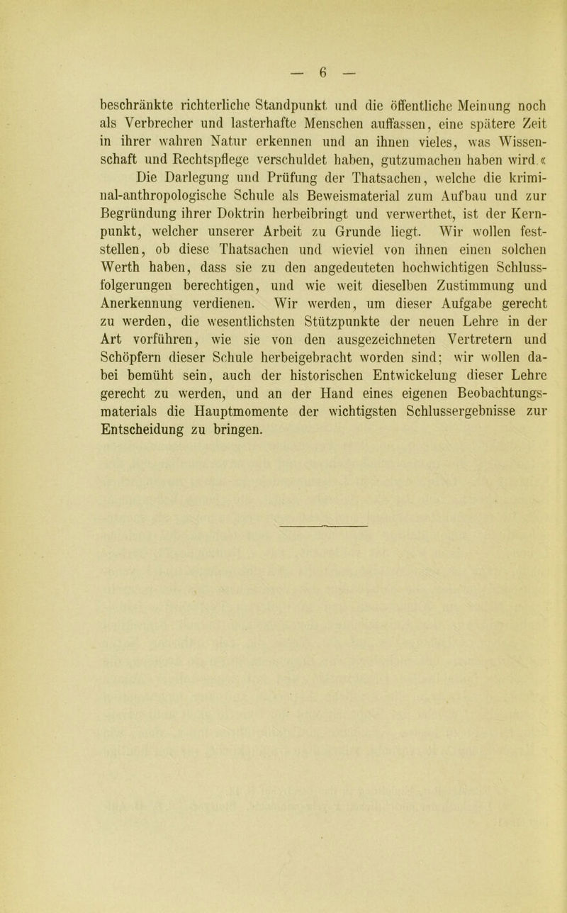 beschränkte richterliche Standpunkt, und die öffentliche Meinung noch als Verbrecher und lasterhafte Menschen auffassen, eine spätere Zeit in ihrer wahren Natur erkennen und an ihnen vieles, was Wissen- schaft und Rechtspflege verschuldet haben, gutzumachen haben wird.« Die Darlegung und Prüfung der Thatsachen, welche die krimi- nal-anthropologische Schule als Beweismaterial zum Aufbau und zur Begründung ihrer Doktrin herbeibringt und verwerthet, ist der Kern- punkt, welcher unserer Arbeit zu Grunde liegt. Wir wollen fest- stellen, ob diese Thatsachen und wieviel von ihnen einen solchen Werth haben, dass sie zu den angedeuteten hochwichtigen Schluss- folgerungen berechtigen, und wie weit dieselben Zustimmung und Anerkennung verdienen. Wir werden, um dieser Aufgabe gerecht zu werden, die wesentlichsten Stützpunkte der neuen Lehre in der Art vorführen, wie sie von den ausgezeichneten Vertretern und Schöpfern dieser Schule herbeigebracht worden sind; wir wollen da- bei bemüht sein, auch der historischen Entwickelung dieser Lehre gerecht zu werden, und an der Hand eines eigenen Beobachtungs- materials die Hauptmomente der wichtigsten Schlussergebnisse zur Entscheidung zu bringen.