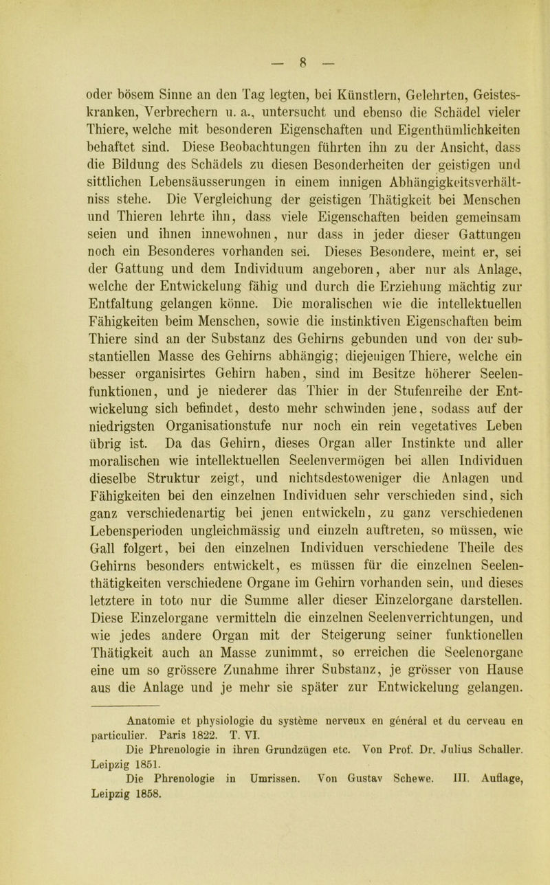 oder bösem Sinne an den Tag legten, bei Künstlern, Gelehrten, Geistes- kranken, Verbrechern u. a., untersucht und ebenso die Schädel vieler Thiere, welche mit besonderen Eigenschaften und Eigentümlichkeiten behaftet sind. Diese Beobachtungen führten ihn zu der Ansicht, dass die Bildung des Schädels zu diesen Besonderheiten der geistigen und sittlichen Lebensäusserungen in einem innigen Abhängigkeitsverhält- niss stehe. Die Vergleichung der geistigen Thätigkeit bei Menschen und Thieren lehrte ihn, dass viele Eigenschaften beiden gemeinsam seien und ihnen innewohnen, nur dass in jeder dieser Gattungen noch ein Besonderes vorhanden sei. Dieses Besondere, meint er, sei der Gattung und dem Individuum angeboren, aber nur als Anlage, welche der Entwickelung fähig und durch die Erziehung mächtig zur Entfaltung gelangen könne. Die moralischen wie die intellektuellen Fähigkeiten beim Menschen, sowie die instinktiven Eigenschaften beim Thiere sind an der Substanz des Gehirns gebunden und von der sub- stantiellen Masse des Gehirns abhängig; diejenigen Thiere, welche ein besser organisirtes Gehirn haben, sind im Besitze höherer Seelen- funktionen, und je niederer das Thier in der Stufenreihe der Ent- wickelung sich befindet, desto mehr schwinden jene, sodass auf der niedrigsten Organisationstufe nur noch ein rein vegetatives Leben übrig ist. Da das Gehirn, dieses Organ aller Instinkte und aller moralischen wie intellektuellen Seelenvermögen bei allen Individuen dieselbe Struktur zeigt, und nichtsdestoweniger die Anlagen und Fähigkeiten bei den einzelnen Individuen sehr verschieden sind, sich ganz verschiedenartig bei jenen entwickeln, zu ganz verschiedenen Lebensperioden ungleichmässig und einzeln auftreten, so müssen, wie Gail folgert, bei den einzelnen Individuen verschiedene Theile des Gehirns besonders entwickelt, es müssen für die einzelnen Seelen- thätigkeiten verschiedene Organe im Gehirn vorhanden sein, und dieses letztere in toto nur die Summe aller dieser Einzelorgane darstellen. Diese Einzelorgane vermitteln die einzelnen Seelen Verrichtungen, und wie jedes andere Organ mit der Steigerung seiner funktionellen Thätigkeit auch an Masse zunimmt, so erreichen die Seelenorgane eine um so grössere Zunahme ihrer Substanz, je grösser von Hause aus die Anlage und je mehr sie später zur Entwickelung gelangen. Anatomie et Physiologie du Systeme nerveux en general et du cerveau en particulier. Paris 1822. T. VI. Die Phrenologie in ihren Grundzügen etc. Von Prof. Dr. Julius Schaller. Leipzig 1851. Die Phrenologie in Umrissen. Von Gustav Schewe. 111. Auflage, Leipzig 1858.