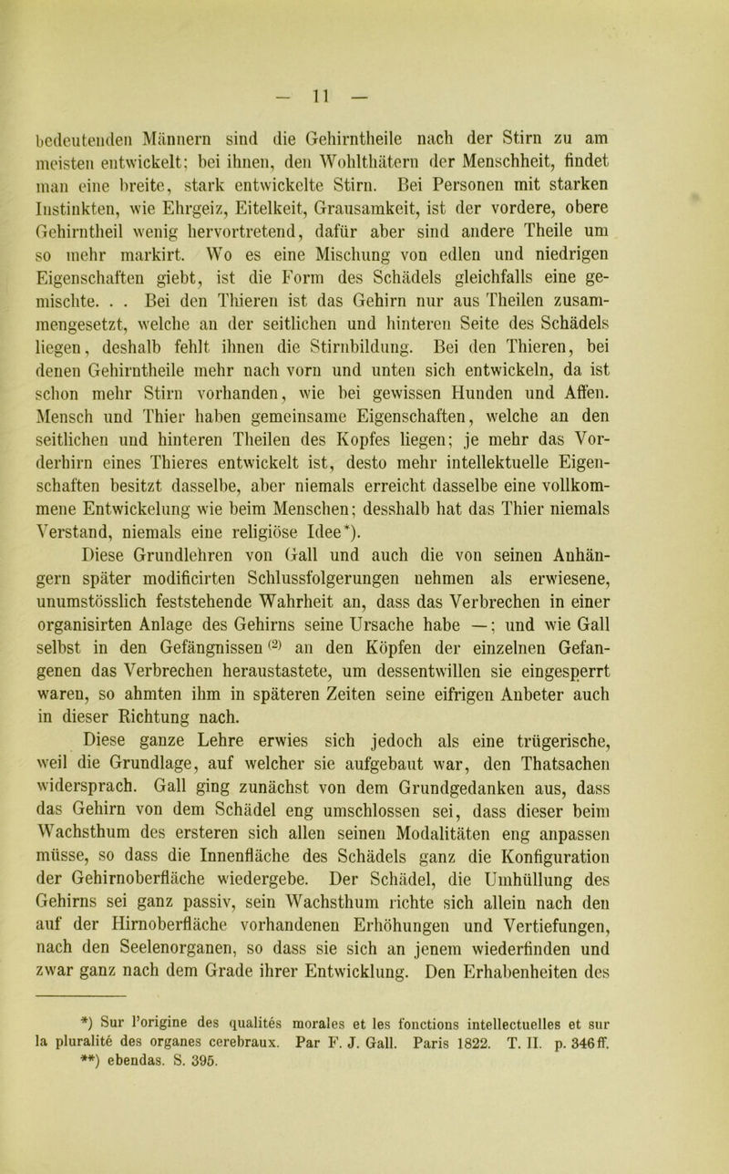 bedeutenden Männern sind die Gehirntheile nach der Stirn zu am meisten entwickelt; bei ihnen, den Wohlthätern der Menschheit, findet man eine breite, stark entwickelte Stirn. Bei Personen mit starken Instinkten, wie Ehrgeiz, Eitelkeit, Grausamkeit, ist der vordere, obere Gehirntheil wenig hervortretend, dafür aber sind andere Theile um so mehr markirt. Wo es eine Mischung von edlen und niedrigen Eigenschaften giebt, ist die Form des Schädels gleichfalls eine ge- mischte. . . Bei den Thieren ist das Gehirn nur aus Theilen zusam- mengesetzt, welche an der seitlichen und hinteren Seite des Schädels liegen, deshalb fehlt ihnen die Stirnbildung. Bei den Thieren, bei denen Gehirntheile mehr nach vorn und unten sich entwickeln, da ist schon mehr Stirn vorhanden, wie hei gewissen Hunden und Affen. Mensch und Thier haben gemeinsame Eigenschaften, welche an den seitlichen und hinteren Theilen des Kopfes liegen; je mehr das Vor- derhirn eines Thieres entwickelt ist, desto mehr intellektuelle Eigen- schaften besitzt dasselbe, aber niemals erreicht dasselbe eine vollkom- mene Entwickelung wie beim Menschen; desshalb hat das Thier niemals Verstand, niemals eine religiöse Idee* **)). Diese Grundlehren von Gail und auch die von seinen Anhän- gern später modificirten Schlussfolgerungen nehmen als erwiesene, unumstösslich feststehende Wahrheit an, dass das Verbrechen in einer organisirten Anlage des Gehirns seine Ursache habe —; und wie Gail selbst in den Gefängnissen(2) an den Köpfen der einzelnen Gefan- genen das Verbrechen heraustastete, um dessentwillen sie eingesperrt waren, so ahmten ihm in späteren Zeiten seine eifrigen Anbeter auch in dieser Richtung nach. Diese ganze Lehre erwies sich jedoch als eine trügerische, weil die Grundlage, auf welcher sie aufgebaut war, den Thatsachen widersprach. Gail ging zunächst von dem Grundgedanken aus, dass das Gehirn von dem Schädel eng umschlossen sei, dass dieser beim Wachsthum des ersteren sich allen seinen Modalitäten eng anpassen müsse, so dass die Innenfläche des Schädels ganz die Konfiguration der Gehirnoberfläche wiedergebe. Der Schädel, die Umhüllung des Gehirns sei ganz passiv, sein Wachsthum richte sich allein nach den auf der Hirnoberfläche vorhandenen Erhöhungen und Vertiefungen, nach den Seelenorganen, so dass sie sich an jenem wiederfinden und zwar ganz nach dem Grade ihrer Entwicklung. Den Erhabenheiten des *) Sur l’origine des qualites morales et les fonctions intellectuelles et sur la pluralite des Organes cerebraux. Par F. J. Gail. Paris 1822. T. II. p. 346 ff. **) ebendas. S. 395.