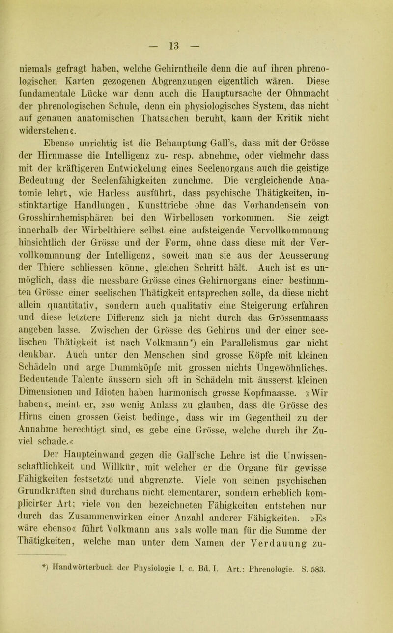 niemals gefragt haben, welche Gehirntheile denn die auf ihren phreno- logischen Karten gezogenen Abgrenzungen eigentlich wären. Diese fundamentale Lücke war denn aucli die Hauptursache der Ohnmacht der phrenologischen Schule, denn ein physiologisches System, das nicht auf genauen anatomischen Thatsachen beruht, kann der Kritik nicht widerstehen«. Ebenso unrichtig ist die Behauptung Gall’s, dass mit der Grösse der Hirnmasse die Intelligenz zu- resp. abnehme, oder vielmehr dass mit der kräftigeren Entwickelung eines Seelenorgans auch die geistige Bedeutung der Seelenfähigkeiten zunehme. Die vergleichende Ana- tomie lehrt, wie Harless ausführt, dass psychische Thätigkeiten, in- stinktartige Handlungen, Kunsttriebe ohne das Vorhandensein von Grosshirnhemisphären bei den Wirbellosen Vorkommen. Sie zeigt innerhalb der Wirbelthiere selbst eine aufsteigende Vervollkommnung hinsichtlich der Grösse und der Form, ohne dass diese mit der Ver- vollkommnung der Intelligenz, soweit man sie aus der Aeusserung der Thiere schliessen könne, gleichen Schritt hält. Auch ist es un- möglich, dass die messbare Grösse eines Gehirnorgans einer bestimm- ten Grösse einer seelischen Thätigkeit entsprechen solle, da diese nicht allein quantitativ, sondern auch qualitativ eine Steigerung erfahren und diese letztere Differenz sich ja nicht durch das Grössenmaass angeben lasse. Zwischen der Grösse des Gehirns und der einer see- lischen Thätigkeit ist nach Volkmann*) ein Parallelismus gar nicht denkbar. Auch unter den Menschen sind grosse Köpfe mit kleinen Schädeln und arge Dummköpfe mit grossen nichts Ungewöhnliches. Bedeutende Talente äussern sich oft in Schädeln mit äusserst kleinen Dimensionen und Idioten haben harmonisch grosse Kopfmaasse. »Wir haben«, meint er, »so wenig Anlass zu glauben, dass die Grösse des Hirns einen grossen Geist bedinge, dass wir im Gegentheil zu der Annahme berechtigt sind, es gebe eine Grösse, welche durch ihr Zu- viel schade.« Der Haupteinwand gegen die Gall’sche Lehre ist die Unwissen- schaftlichkeit und Willkür, mit welcher er die Organe für gewisse Fähigkeiten festsetzte und abgrenzte. Viele von seinen psychischen Grundkräften sind durchaus nicht elementarer, sondern erheblich kom- plicirter Art; viele von den bezeichneten Fähigkeiten entstehen nur durch das Zusammenwirken einer Anzahl anderer Fähigkeiten. »Fs wäre ebenso« führt Volkmann aus »als wolle man für die Summe der Thätigkeiten, welche man unter dem Namen der Verdauung zu- *) Handwörterbuch der Physiologie 1. c. Bd. I. Art.: Phrenologie. S. 583.
