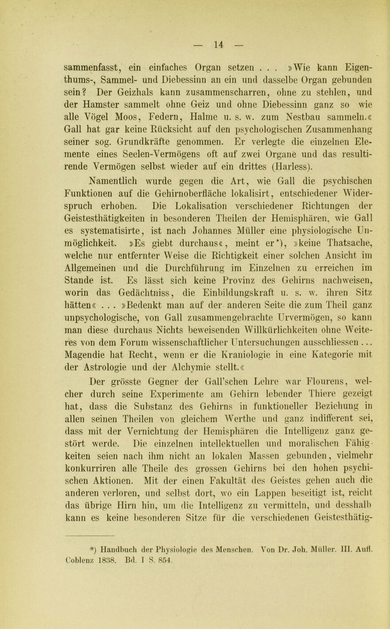 sammenfasst, ein einfaches Organ setzen . . . »Wie kann Eigen- tums-, Sammel- und Diebessinn an ein und dasselbe Organ gebunden sein? Der Geizhals kann zusammenscharren, ohne zu stehlen, und der Hamster sammelt ohne Geiz und ohne Diebessinn ganz so wie alle Vögel Moos, Federn, Halme u. s. w. zum Nestbau sammeln.« Gail hat gar keine Rücksicht auf den psychologischen Zusammenhang seiner sog. Grundkräfte genommen. Er verlegte die einzelnen Ele- mente eines Seelen-Vermögens oft auf zwei Organe und das resulti- rende Vermögen selbst wieder auf ein drittes (Harless). Namentlich wurde gegen die Art, wie Gail die psychischen Funktionen auf die Gehirnoberfläche lokalisirt, entschiedener Wider- spruch erhoben. Die Lokalisation verschiedener Richtungen der Geistesthätigkeiten in besonderen Theilen der Hemisphären, wie Gail es systematisirte, ist nach Johannes Müller eine physiologische Un- möglichkeit. »Es giebt durchaus«, meint er*), »keine Thatsache, welche nur entfernter Weise die Richtigkeit einer solchen Ansicht im Allgemeinen und die Durchführung im Einzelnen zu erreichen im Stande ist. Es lässt sich keine Provinz des Gehirns nachweisen, worin das Gedächtniss, die Einbildungskraft u. s. w. ihren Sitz hätten« . . . »Bedenkt man auf der anderen Seite die zum Theil ganz unpsychologische, von Gail zusammen gebrachte Urvermögen, so kann man diese durchaus Nichts beweisenden Willkürlichkeiten ohne Weite- res von dem Forum wissenschaftlicher Untersuchungen ausschliessen ... Magendie hat Recht, wenn er die Kraniologie in eine Kategorie mit der Astrologie und der Alchymie stellt.« Der grösste Gegner der Gairschen Lehre war Flourens, wel- cher durch seine Experimente am Gehirn lebender Thiere gezeigt hat, dass die Substanz des Gehirns in funktioneller Beziehung in allen seinen Theilen von gleichem Werthe und ganz indifferent sei, dass mit der Vernichtung der Hemisphären die Intelligenz ganz ge- stört werde. Die einzelnen intellektuellen und moralischen Fähig' keiten seien nach ihm nicht an lokalen Massen gebunden, vielmehr konkurriren alle Theile des grossen Gehirns bei den hohen psychi- schen Aktionen. Mit der einen Fakultät des Geistes gehen auch die anderen verloren, und selbst dort, wo ein Lappen beseitigt ist, reicht das übrige Hirn hin, um die Intelligenz zu vermitteln, und desshalb kann es keine besonderen Sitze für die verschiedenen Geistesthätig- *) Handbuch der Physiologie des Menschen. Von Dr. Job. Müller. III. Anti. Coblenz 1838. Bd. 1 S. 854.
