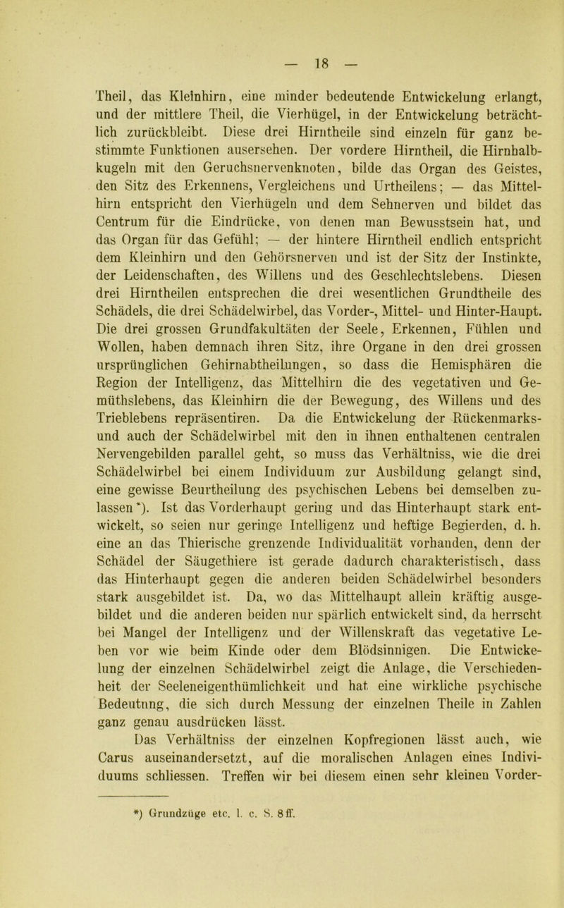 Theil, das Kleinhirn, eine minder bedeutende Entwickelung erlangt, und der mittlere Theil, die Vierhügel, in der Entwickelung beträcht- lich zurückbleibt. Diese drei Hirntheile sind einzeln für ganz be- stimmte Funktionen ausersehen. Der vordere Hirntheil, die Hirnhalb- kugeln mit den Geruchsnervenknoten, bilde das Organ des Geistes, den Sitz des Erkennens, Vergleichens und Urtheilens; — das Mittel- hirn entspricht den Vierhügeln und dem Sehnerven und bildet das Centrum für die Eindrücke, von denen man Bewusstsein hat, und das Organ für das Gefühl; — der hintere Hirntheil endlich entspricht dem Kleinhirn und den Gehörsnerven und ist der Sitz der Instinkte, der Leidenschaften, des Willens und des Geschlechtslebens. Diesen drei Hirntheilen entsprechen die drei wesentlichen Grundtheile des Schädels, die drei Schädelwirbel, das Vorder-, Mittel- und Hinter-Haupt. Die drei grossen Grundfakultäten der Seele, Erkennen, Fühlen und Wollen, haben demnach ihren Sitz, ihre Organe in den drei grossen ursprünglichen Gehirnabtheilungen, so dass die Hemisphären die Region der Intelligenz, das Mittelhirn die des vegetativen und Ge- miithslebens, das Kleinhirn die der Bewegung, des Willens und des Trieblebens repräsentiren. Da die Entwickelung der Rückenmarks- und auch der Schädelwirbel mit den in ihnen enthaltenen centralen Nervengebilden parallel geht, so muss das Verhältnis, wie die drei Schädelwirbel bei einem Individuum zur Ausbildung gelangt sind, eine gewisse Beurtheiluug des psychischen Lebens bei demselben zu- lassen*)- Ist das Vorderhaupt gering und das Hinterhaupt stark ent- wickelt, so seien nur geringe Intelligenz und heftige Begierden, d. h. eine an das Thierische grenzende Individualität vorhanden, denn der Schädel der Säugethiere ist gerade dadurch charakteristisch, dass das Hinterhaupt gegen die anderen beiden Schädelwirbel besonders stark ausgebildet ist. Da, wo das Mittelhaupt allein kräftig ausge- bildet und die anderen beiden nur spärlich entwickelt sind, da herrscht bei Mangel der Intelligenz und der Willenskraft das vegetative Le- ben vor wie beim Kinde oder dem Blödsinnigen. Die Entwicke- / lung der einzelnen Schädelwirbel zeigt die Anlage, die Verschieden- heit der Seeleneigenthümlichkeit und hat eine wirkliche psychische Bedeutnng, die sich durch Messung der einzelnen Theile in Zahlen ganz genau ausdrücken lässt. Das Verhältniss der einzelnen Kopfregionen lässt auch, wie Carus auseinandersetzt, auf die moralischen Anlagen eines Indivi- duums schliessen. Treffen wir bei diesem einen sehr kleineu Vorder- *) Grundzüge etc. 1. c. S. 8 fl'.