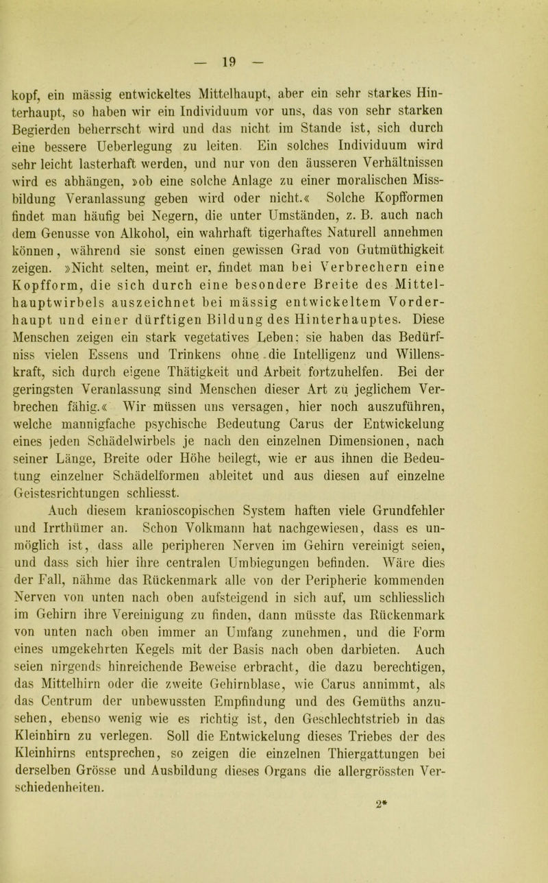 köpf, ein massig entwickeltes Mittelhaupt, aber ein sehr starkes Hin- terhaupt, so haben wir ein Individuum vor uns, das von sehr starken Begierden beherrscht wird und das nicht im Stande ist, sich durch eine bessere Ueberlegung zu leiten. Ein solches Individuum wird sehr leicht lasterhaft werden, und nur von den äusseren Verhältnissen wird es abhängen, »ob eine solche Anlage zu einer moralischen Miss- bildung Veranlassung geben wird oder nicht.« Solche Kopfformen tindet man häufig bei Negern, die unter Umständen, z. B. auch nach dem Genüsse von Alkohol, ein wahrhaft tigerhaftes Naturell annehmen können, während sie sonst einen gewissen Grad von Gutmüthigkeit zeigen. »Nicht selten, meint er, findet man bei Verbrechern eine Kopfform, die sich durch eine besondere Breite des Mittel- hauptwirbels auszeichnet bei mässig entwickeltem Vorder- haupt und einer dürftigen Bildung des Hinterhauptes. Diese Menschen zeigen ein stark vegetatives Leben; sie haben das Bedürf- nis vielen Essens und Trinkens ohne . die Intelligenz und Willens- kraft, sich durch eigene Thätigkeit und Arbeit fortzuhelfen. Bei der geringsten Veranlassung sind Menschen dieser Art zu jeglichem Ver- brechen fähig.« Wir müssen uns versagen, hier noch auszuführen, welche mannigfache psychische Bedeutung Carus der Entwickelung eines jeden Schädelwirbels je nach den einzelnen Dimensionen, nach seiner Länge, Breite oder Höhe beilegt, wie er aus ihnen die Bedeu- tung einzelner Schädelformen ableitet und aus diesen auf einzelne Geistesrichtungen schliesst. Auch diesem kranioscopischen System haften viele Grundfehler und Irrthümer an. Schon Volkmann hat nachgewiesen, dass es un- möglich ist, dass alle peripheren Nerven im Gehirn vereinigt seien, und dass sich hier ihre centralen Umbiegungen befinden. Wäre dies der Fall, nähme das Rückenmark alle von der Peripherie kommenden Nerven von unten nach oben aufsteigend in sich auf, um schliesslich im Gehirn ihre Vereinigung zu finden, dann müsste das Rückenmark von unten nach oben immer an Umfang zunehmen, und die Form eines umgekehrten Kegels mit der Basis nach oben darbieten. Auch seien nirgends hinreichende Beweise erbracht, die dazu berechtigen, das Mittelhirn oder die zweite Gehirnblase, wie Carus annimmt, als das Centrum der unbewussten Empfindung und des Gemüths anzu- sehen, ebenso wenig wie es richtig ist, den Geschlechtstrieb in das Kleinhirn zu verlegen. Soll die Entwickelung dieses Triebes der des Kleinhirns entsprechen, so zeigen die einzelnen Thiergattungen bei derselben Grösse und Ausbildung dieses Organs die allergrössten Ver- schiedenheiten. 2*