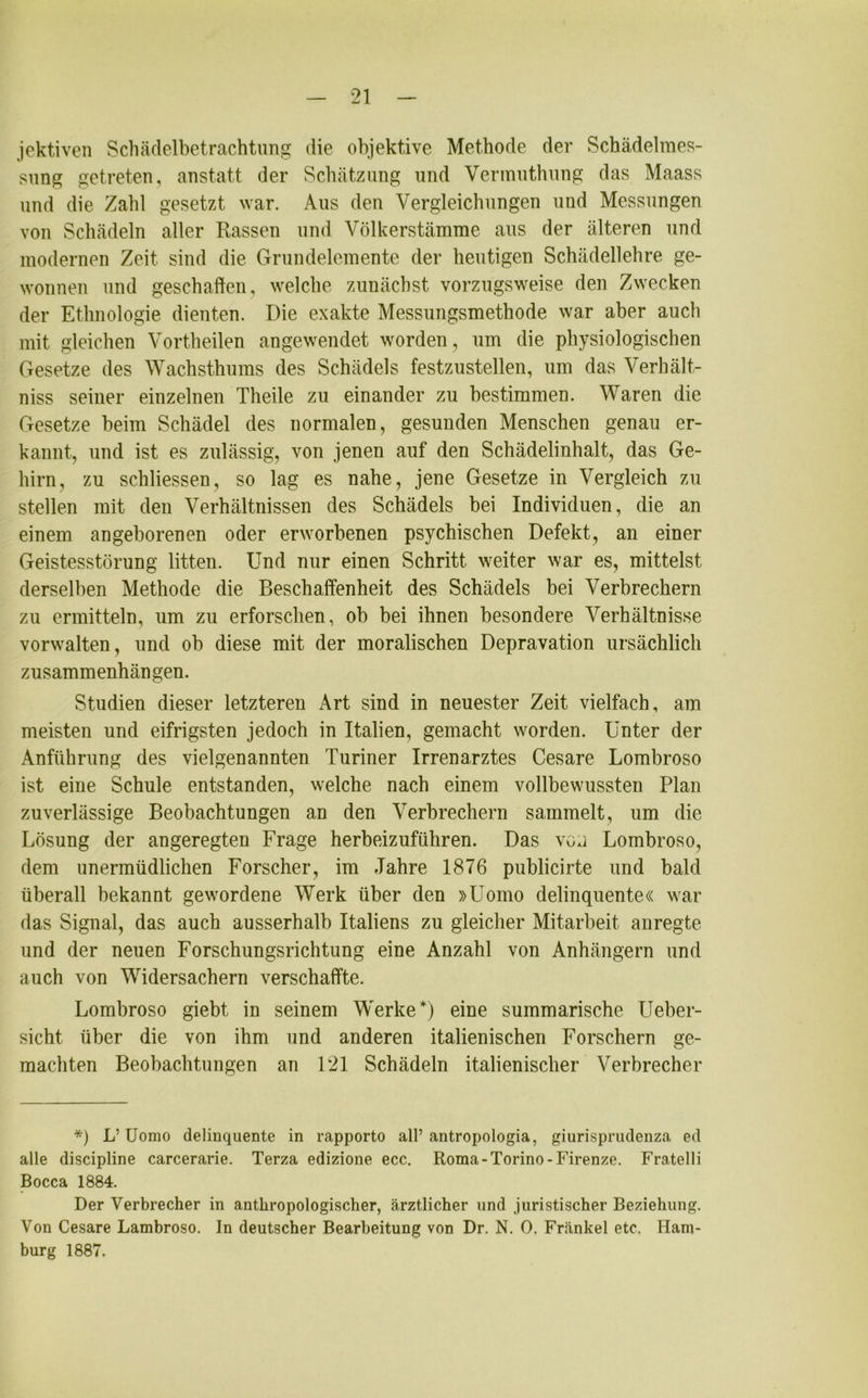 jektiven Schädelbetrachtung die objektive Methode der Schädelmes- sung getreten, anstatt der Schätzung und Vermuthung das Maass und die Zahl gesetzt war. Aus den Vergleichungen und Messungen von Schädeln aller Rassen und Völkerstämme aus der älteren und modernen Zeit, sind die Grundelemente der heutigen Schädellehre ge- wonnen und geschaffen, welche zunächst vorzugsweise den Zwecken der Ethnologie dienten. Die exakte Messungsmethode war aber auch mit gleichen Vortheilen angewendet worden, um die physiologischen Gesetze des Wachsthums des Schädels festzustellen, um das Verhält- nis seiner einzelnen Theile zu einander zu bestimmen. Waren die Gesetze beim Schädel des normalen, gesunden Menschen genau er- kannt, und ist es zulässig, von jenen auf den Schädelinhalt, das Ge- hirn, zu schliessen, so lag es nahe, jene Gesetze in Vergleich zu stellen mit den Verhältnissen des Schädels bei Individuen, die an einem angeborenen oder erworbenen psychischen Defekt, an einer Geistesstörung litten. Und nur einen Schritt weiter war es, mittelst derselben Methode die Beschaffenheit des Schädels bei Verbrechern zu ermitteln, um zu erforschen, ob bei ihnen besondere Verhältnisse vorwalten, und ob diese mit der moralischen Depravation ursächlich Zusammenhängen. Studien dieser letzteren Art sind in neuester Zeit vielfach, am meisten und eifrigsten jedoch in Italien, gemacht worden. Unter der Anführung des vielgenannten Turiner Irrenarztes Cesare Lombroso ist eine Schule entstanden, welche nach einem vollbewussten Plan zuverlässige Beobachtungen an den Verbrechern sammelt, um die Lösung der angeregten Frage herbeizuführen. Das von Lombroso, dem unermüdlichen Forscher, im Jahre 1876 publicirte und bald überall bekannt gewordene Werk über den »Uomo delinquente« war das Signal, das auch ausserhalb Italiens zu gleicher Mitarbeit anregte und der neuen Forschungsrichtung eine Anzahl von Anhängern und auch von Widersachern verschaffte. Lombroso giebt in seinem Werke*) eine summarische Ueber- sicht über die von ihm und anderen italienischen Forschern ge- machten Beobachtungen an 121 Schädeln italienischer Verbrecher *) L’ Uomo delinquente in rapporto all’antropologia, giurisprudenza ed alle discipline carcerarie. Terza edizione ecc. Roma-Torino-Firenze. Fratelli Bocca 1884. Der Verbrecher in anthropologischer, ärztlicher nnd juristischer Beziehung. Von Cesare Lambroso. In deutscher Bearbeitung von Dr. N. 0. Frankel etc. Ham- burg 1887.