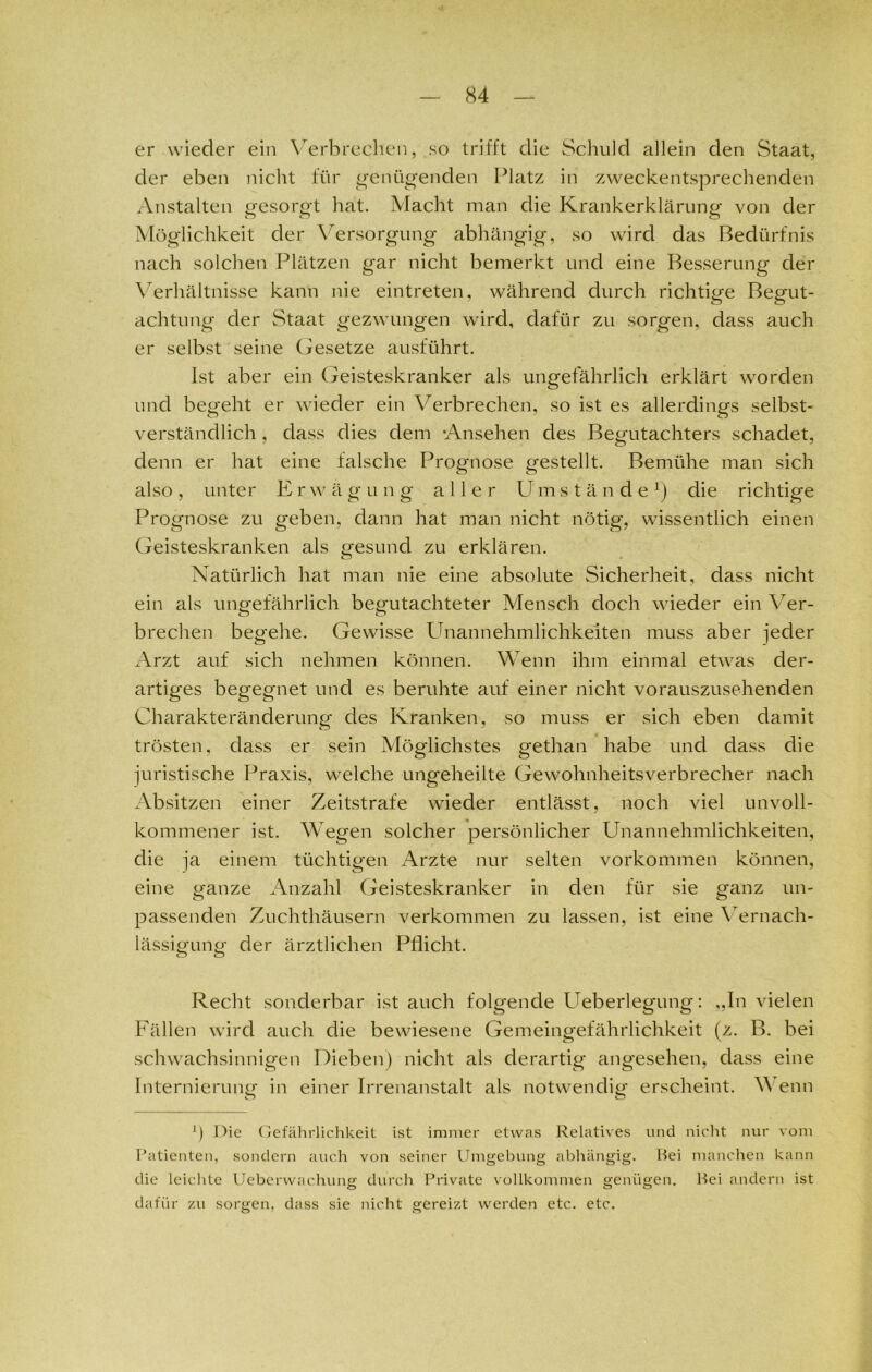 er wieder ein Verbrechen, .so trifft die Schuld allein den Staat, der eben nicht für genügenden Platz in zweckentsprechenden Anstalten gesorgt hat. Macht man die Krankerklärung von der Möglichkeit der Versorgung abhängig, so wird das Bedürfnis nach solchen Plätzen gar nicht bemerkt und eine Besserung der Verhältnisse kann nie eintreten, während durch richtige Begut- achtung der Staat gezwungen wird, dafür zu sorgen, dass auch er selbst seine Gesetze ausführt. Ist aber ein Geisteskranker als ungefährlich erklärt worden und begeht er wieder ein Verbrechen, so ist es allerdings selbst- verständlich , dass dies dem -Ansehen des Begutachters schadet, denn er hat eine falsche Prognose gestellt. Bemühe man sich also, unter Erwägung aller Umstände1) die richtige Prognose zu geben, dann hat man nicht nötig, wissentlich einen Geisteskranken als gesund zu erklären. Natürlich hat man nie eine absolute Sicherheit, dass nicht ein als ungefährlich begutachteter Mensch doch wieder ein Yer- O O brechen begehe. Gewisse Unannehmlichkeiten muss aber jeder Arzt auf sich nehmen können. Wenn ihm einmal etwas der- artiges begegnet und es beruhte auf einer nicht vorauszusehenden Charakteränderung des Kranken, so muss er sich eben damit trösten, dass er sein Möglichstes gethan habe und dass die juristische Praxis, welche ungeheilte Gewohnheitsverbrecher nach Absitzen einer Zeitstrafe wieder entlässt, noch viel unvoll- kommener ist. Wegen solcher persönlicher Unannehmlichkeiten, die ja einem tüchtigen Arzte nur selten Vorkommen können, eine ganze Anzahl Geisteskranker in den für sie ganz un- passenden Zuchthäusern verkommen zu lassen, ist eine Vernach- lässigung der ärztlichen Pflicht. Recht sonderbar ist auch folgende Ueberlegung: ,,In vielen Fällen wird auch die bewiesene Gemeingefährlichkeit (z. B. bei schwachsinnigen Dieben) nicht als derartig angesehen, dass eine Internierung1 in einer Irrenanstalt als notwendig erscheint. V enn fl Die Gefährlichkeit ist immer etwas Relatives und nicht nur vom Patienten, sondern auch von seiner Umgebung abhängig. Hei manchen kann die leichte Ueberwaehung durch Private vollkommen genügen. Hei andern ist dafür zu sorgen, dass sie nicht gereizt werden etc. etc.