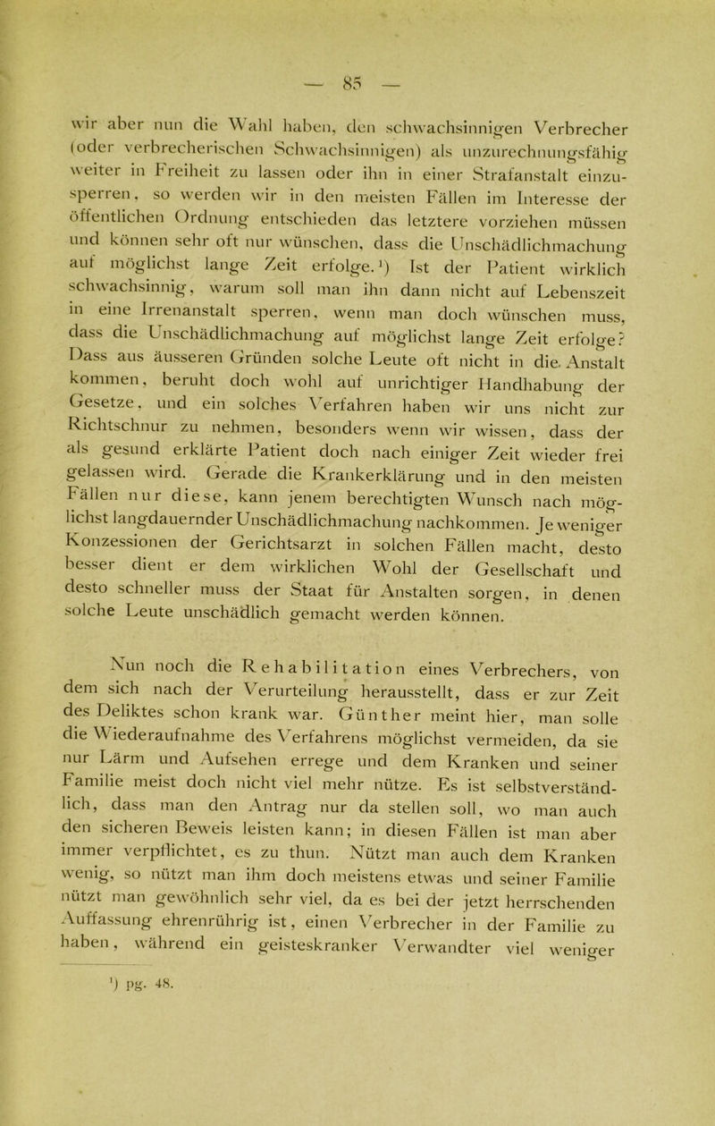 wir aber nun clie Wahl haben, den schwachsinnigen Verbrecher (oder verbrecherischen Schwachsinnigen) als unzurechnungsfähig \\ eitei in h reiheit zu lassen oder ihn in einer Strafanstalt einzu- sperren, so weiden wir in den meisten Fällen im Interesse der öffentlichen Ordnung entschieden das letztere vorziehen müssen und können sehi oft nur wünschen, dass die Unschädlichmachung aut möglichst lange Zeit erfolge.1) Ist der Patient wirklich schwachsinnig, warum soll man ihn dann nicht auf Lebenszeit in eine Iirenanstalt sperren, wenn man doch wünschen muss, achung auf möglichst lange Zeit erfolge? Dass aus äusseren Gründen solche Leute oft nicht in die. Anstalt kommen, beruht doch wohl auf unrichtiger Handhabung der Gesetze, und ein solches Verfahren haben wir uns nicht zur Richtschnur zu nehmen, besonders wenn wir wissen, dass der als gesund erklärte Patient doch nach einiger Zeit wieder frei gelassen wird. Gerade die Krankerklärung und in den meisten Fällen nur diese, kann jenem berechtigten Wunsch nach mög- lichst langdauernder Unschädlichmachung nachkommen. Je weniger Konzessionen der Gerichtsarzt in solchen Fällen macht, desto besser dient er dem wirklichen Wohl der Gesellschaft und desto schneller muss der Staat für Anstalten sorgen, in denen solche Leute unschädlich gemacht werden können. Xun noch die Rehabilitation eines Verbrechers, von dem sich nach der Verurteilung herausstellt, dass er zur Zeit des Deliktes schon krank war. Günther meint hier, man solle die V iederaufnahme des Verfahrens möglichst vermeiden, da sie nur Lärm und Aufsehen errege und dem Kranken und seiner Familie meist doch nicht viel mehr nütze. Es ist selbstverständ- lich, dass man den Antrag nur da stellen soll, wo man auch den sicheren Beweis leisten kann; in diesen Fällen ist man aber immer verpflichtet, es zu thun. Nützt man auch dem Kranken wenig, so nützt man ihm doch meistens etwas und seiner Familie nützt man gewöhnlich sehr viel, da es bei der jetzt herrschenden Auffassung ehrenrührig ist, einen Verbrecher in der Familie zu haben, während ein geisteskranker Verwandter viel weniger ') Pg- 48.