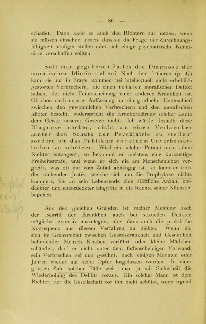 schadet. Dann kann es auch den Richtern nur nützen, wenn sie müssen einsehen lernen, dass sie die Frage der Zurechnungs- fähigkeit häufiger stellen oder sich einige psychiatrische Kennt- nisse verschaffen sollten. Soll man gegebenen Falles die Diagnose der moralischen Idiotie stellen? Nach dem früheren (p. 47) kann sie nur in Frage kommen bei intellektuell nicht erheblich gestörten Verbrechern, die einen totalen moralischen Defekt haben, der nicht Teilerscheinung einer anderen Krankheit ist. Obschon nach unserer Auffassung nur ein gradueller Unterschied zwischen den gewöhnlichen Verbrechern und den moralischen Idioten besteht, widerspricht die Krankerklärung solcher Leute dem Geiste unserer Gesetze nicht. Ich würde deshalb diese Diagnose machen, nicht um einen Verbrecher „unter den Schutz der Psychiatrie zu stellen“ sondern um das Publikum vor einem Unverbesser- lichen zu schützen. Wird ein solcher Patient nicht „dem Richter entzogen“, so bekommt er meistens eine kurzzeitige Freiheitsstrafe, und wenn er sich nie am Menschenleben ver- greift, was oft nur vom Zufall abhängig ist, so kann er trotz der rächenden Justiz, welche sich um die Prophylaxe nichts kümmert, bis an sein Lebensende eine stattliche Anzahl ent- deckter und unentdeckter Eingriffe in die Rechte seiner Nächsten begehen. Aus den gleichen Gründen ist meiner Meinung nach O ö der Begriff der Krankheit auch bei sexuellen Delikten möglichst extensiv auszulegen, aber dann auch die praktische Konsequenz aus diesem Verfahren zu ziehen. Wenn ein sich im Grenzgebiet zwischen Geisteskrankheit und Gesundheit befindender Mensch Knaben verführt oder kleine Mädchen schändet, darf er nicht unter dem fadenscheinigen Vorwand, sein Verbrechen sei nun gesühnt, nach einigen Monaten oder fahren wieder auf seine Opfer losgelassen werden. In einer grossen Zahl solcher Fälle weiss man ja mit Sicherheit die Wiederholung des Delikts voraus. Ein solcher Mann ist dem Richter, der die Gesellschaft vor ihm nicht schützt, wenn irgend