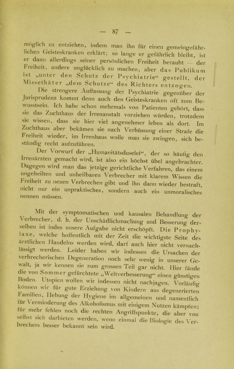 möglich zu entziehen, indem man ihn für einen gemeingefähr- lichen Geisteskranken erklärt; so lange er gefährlich bleibt, ist er dann allerdings seiner persönlichen Freiheit beraubt — der h ieiheit, andere unglücklich zu machen, aber das Publikum ist „unter den Schutz der Psychiatrie“ gestellt, der Missethäter „dem Schutze“ des Richters entzogen. Die strengere Auffassung der Psychiatrie gegenüber der Jurisprudenz kommt denn auch den Geisteskranken oft zum Be- wusstsein. Ich habe schon mehrmals von Patienten gehört, dass sie das Zuchthaus der Irrenanstalt vorziehen würden, trotzdem sie wissen, dass sie hier viel angenehmer leben als dort. Im Zuchthaus aber bekämen sie nach Verbüssung einer Strafe die Freiheit wieder, im Irrenhaus wolle man sie zwingen, sich be- ständig recht aufzuführen. Der Vorwurf der „Humanitätsduselei“, der so häufig den Irrenärzten gemacht wird, ist also ein höchst übel angebrachter Dagegen wird man das jetzige gerichtliche Verfahren, das einem ungeheilten und unheilbaren Verbrecher mit klarem Wissen die Fi eiheit zu neuen Verbiechen gibt und ihn dann wieder bestraft, nicht nur ein unpraktisches, sondern auch ein unmoralisches nennen müssen. Mit dei symptomatischen und kausalen Behandlung der Veibiecher, d. h. der Unschädlichmachung und Besserung der- selben ist indes unsere Aufgabe nicht erschöpft. Die Prophy- laxe. welche hoffentlich mit der Zeit die wichtigste Seite des ärztlichen Handelns werden wird, darf auch hier nicht vernach- lässigt werden. Leider haben wir indessen die Ursachen der verbrecherischen Degeneration noch sehr wenig in unserer Ge- walt, ja wir kennen sie zum grossen Teil gar nicht. Hier fände che von Sommer gefürchtete „Weltverbesserung“ einen günstDen Boden. Utopien wollen wir indessen nicht nachjagen. Vorläufig können wir für gute Erziehung von Kindern aus degenerierten Familien, Hebung der Hygiene im allgemeinen und namentlich ur ermmderung des Alkoholismus mit einigem Nutzen kämpfen- für mehr fehlen noch die rechten Angriffspunkte, die aber von selbst sich darbieten werden, wenn einmal die Biologie des Ver- brechers besser bekannt sein wird.