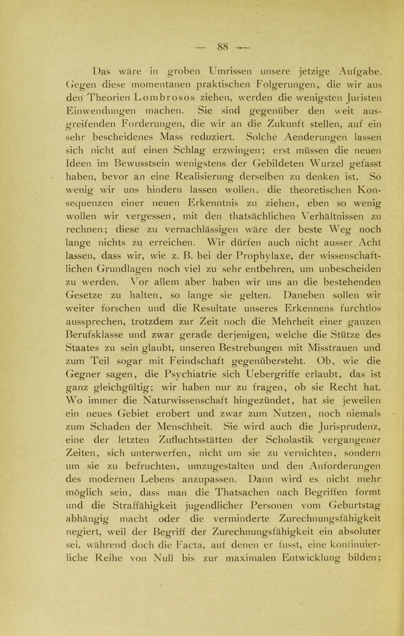 Das wäre in groben Umrissen unsere jetzige Aufgabe, (fegen diese momentanen praktischen Folgerungen, die wir aus den Theorien Lombrosos ziehen, werden die wenigsten Juristen Einwendungen machen. Sie sind gegenüber den weit aus- greifenden Forderungen, die wir an die Zukunft stellen, auf ein sehr bescheidenes Mass reduziert. Solche Aenderungen lassen sich nicht auf einen Schlag erzwingen; erst müssen die neuen Ideen im Bewusstsein wenigstens der Gebildeten Wurzel gefasst haben, bevor an eine Realisierung derselben zu denken ist. So wenig wir uns hindern lassen wollen, die theoretischen Kon- sequenzen einer neuen Erkenntnis zu ziehen, eben so wenig wollen wir vergessen, mit den thatsächlichen Verhältnissen zu rechnen; diese zu vernachlässigen wäre der beste Weg noch lange nichts zu erreichen. Wir dürfen auch nicht ausser Acht lassen, dass wir, wie z. B. bei der Prophylaxe, der wissenschaft- lichen Grundlagen noch viel zu sehr entbehren, um unbescheiden zu werden. Vor allem aber haben wir uns an die bestehenden Gesetze zu halten, so lange sie gelten. Daneben sollen wir weiter forschen und die Resultate unseres Erkennens furchtlos aussprechen, trotzdem zur Zeit noch die Mehrheit einer ganzen Berufsklasse und zwar gerade derjenigen, welche die Stütze des Staates zu sein glaubt, unseren Bestrebungen mit Misstrauen und zum Teil sogar mit Feindschaft gegenübersteht. Ob, wie die Gegner sagen, die Psychiatrie sich Uebergriffe erlaubt, das ist ganz gleichgültig; wir haben nur zu fragen, ob sie Recht hat. Wo immer die Naturwissenschaft hingezündet, hat sie jeweilen ein neues Gebiet erobert und zwar zum Nutzen, noch niemals zum Schaden der Menschheit. Sie wird auch die Jurisprudenz, eine der letzten Zufluchtsstätten der Scholastik vergangener Zeiten, sich unterwerfen, nicht um sie zu vernichten, sondern um sie zu befruchten, umzugestalten und den Anforderungen des modernen Lebens anzupassen. Dann wird es nicht mehr möglich sein, dass man die Thatsachen nach Begriffen formt und die Straffähigkeit jugendlicher Personen vom Geburtstag abhängig macht oder die verminderte Zurechnungsfähigkeit negiert, weil der Begriff der Zurechnungsfähigkeit ein absoluter sei, während doch die Facta, auf denen er fusst, eine kontinuier- liche Reihe von Null bis zur maximalen Entwicklung bilden;