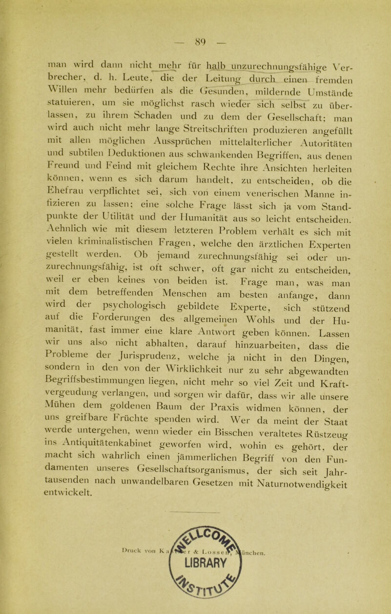 man wird dann nicht mehr tür halb unzurechnungsfähige Ver- biechei, d. h. Leute, die der Leitung durch einen fremden Willen mehr bedürfen als die Gesunden, mildernde Umstände statuieren, um sie möglichst rasch wieder sich selbst zu über- lassen, zu ihrem Schaden und zu dem der Gesellschaft; man \\ u d auch nicht mehr lange Streitschriften produzieren angefüllt mit allen möglichen Aussprüchen mittelalterlicher Autoritäten und subtilen Deduktionen aus schwankenden Begriffen, aus denen Freund und Feind mit gleichem Rechte ihre Ansichten herleiten können, wenn es sich darum handelt, zu entscheiden, ob die Ehefiau verpflichtet sei, sich von einem venerischen Manne in- fizieren zu lassen; eine solche Frage lässt sich ja vom Stand- punkte dei Utilität und der Humanität aus so leicht entscheiden. Aehnlich wie mit diesem letzteren Problem verhält es sich mit \ielen kiiminalistischen Fragen, welche den ärztlichen Experten gestellt werden. Ob jemand zurechnungsfähig sei oder un- zuiechnungsfähig, ist oft schwer, oft gar nicht zu entscheiden, weil ei eben keines von beiden ist. Frage man, was man mit dem betreffenden Menschen am besten anfange, dann wird der psychologisch gebildete Experte, sich stützend auf die Forderungen des allgemeinen Wohls und der Hu- manität. fast immer eine klare Antwort geben können. Lassen wir uns also nicht abhalten, darauf hinzuarbeiten, dass die Probleme der Jurisprudenz, welche ja nicht in den Dingen, sondern in den von der Wirklichkeit nur zu sehr abgewandten Begriffsbestimmungen liegen, nicht mehr so viel Zeit und Kraft- vergeudung verlangen, und sorgen wir dafür, dass wir alle unsere Mühen dem goldenen Baum der Praxis widmen können, der uns greifbare Früchte spenden wird. Wer da meint der Staat weide untergehen, wenn wieder ein Bisschen veraltetes Rüstzeug ms Antiquitätenkabinet geworfen wird, wohin es gehört, de^- macht sich wahrlich einen jämmerlichen Begriff von den Fun- damenten unseres Gesellschaftsorganismus, der sich seit Jahr- tausenden nach unwandelbaren Gesetzen mit Naturnotwendigkeit entwickelt.