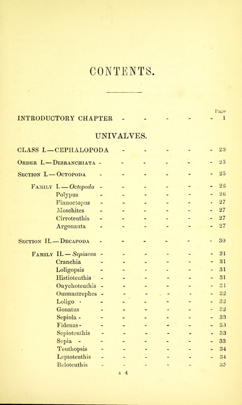CONTENTS Page INTRODUCTORY CHAPTER ----- 1 UNIVALVES. CLASS I. —CEPHALOPODA - - - - - 23 Order I. — Dibranchiata - - - - - -25 Section I. — Octopoda - - - - - -25 Family I Octopoda - - - - - -25 Polypus - - - - - - 26 Pinnoctopus - - - - - - 27 Moschites - - - - - -27 Cirroteutliis - - - - - - 27 Argon ant a - - - - - -27 Section II. — Decapoda - - - - - 30 Family II. — Sepiacea - - - - - -31 Cranchia - - - - - -31 Loligopsis - - - - - - 31 Histioteuthis - - - - - - 31 Onychoteuthis - - - - - -31 Ommastrephes - - - - - - 32 Loligo * - - - - - - 32 Gonatus - - - •* - - 32 Sepiola - - - - - - -33 Fidenas- ------ 33 Sepioteuthis - - - - - -33 Sepia - - - - - - -33 Teuthopsis - - - - - - 34 Leptoteuthis - - - - - -34 Beloteuthis ----- 35 a 4
