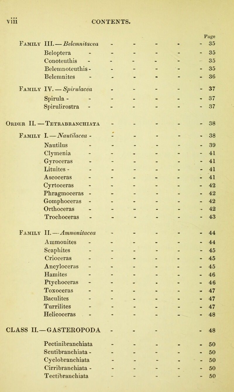 Page Family III.— Belemnitacea - - - - - 35 Beloptera - - - - - - 35 Conoteuthis - - - - - 35 Belemnoteutliis - - - - - - 35 Belemnites - - - - - -36 Family IY. — Spirulacea - - - - - 37 Spirula - - - - - - -37 Spirulirostra - - - - - - 37 Order II.—Tetrabranchiata - - - - - 38 Family I.—Nautilacea - - - - - - 38 Nautilus - - - - - - 39 Clymenia - - - - - -41 Gyroceras - - - - - -41 Lituites - - - - - - -41 Ascoceras Cyrtoceras Phragmoceras Gomphoceras Orthoceras Trochoceras - - - - - - 43 Family II.—Ammonitacea - - - - - 44 Ammonites - - - - - - 44 Scapliites - - - - - - 45 Crioceras - - - - - - 45 Ancyloceras - - - - - - 45 Hamites - - - - - - 46 Ptychoceras - - - - - -46 Toxoceras - - - - - -47 Baculites - - - - - -47 Turrilites - - - - - - 47 Helicoceras - - - - - - 48 CLASS II. —GASTEROPODA - - 48 Pectinibranchiata - - - - - 50 Scutibranchiata - - - - - - 50 Cyclobranchiata - - - - - 50 Cirribranchiata - - - - - - 50 Tectibranchiata - - - - - 50 - 42 - 42 - 42