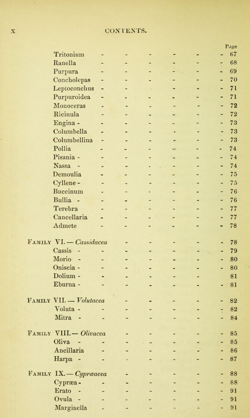 Page Tritonium - - - - - -67 Ranella - - - - - - 68 Purpura - - - - - -69 Concholepas - - - - - -70 Leptoconclius - - - - - 71 Purpuroidea - - - - - -71 Monoceras - - - - - -72 Ricinula - - - - - - 72 Engina - - - - - •• -73 Columbella - - - - - - 73 Columbellina - - - - - -73 Pollia - - - - 74 Pisania - - - - - - -74 Nassa - - - - - - -74 Demoulia - - 75 Cyllene - - - - - - -75 Buccinum - - - - - - 76 Bullia - - - - - - -76 Terebra - - - - - - 77 Cancellaria - - - - - -77 Admete - - - - - - 78 Family VI. — Cassidacea - - - - - 78 Cassis - - - - - - - 79 Morio - - - - - - - 80 Oniscia - - - - - - -80 Dolium ------ 81 Eburna - - - - - - -81 Family VII. — Volutacea - - - - - 82 Voluta - - - - - - -82 Mitra - - - - - - -84 Family VIII.— Olivacea - - - - - 85 Oliva - - - •• - - - 85 Ancillaria - - - - - -86 Harpa - - « - - - - 87 Family IX. — Cyprceacea - - - - - 88 Cypraea - - - - - - - 88 Erato - - - - - - -91 Ovula - - - - - - -91 Marginella - - - - - -91