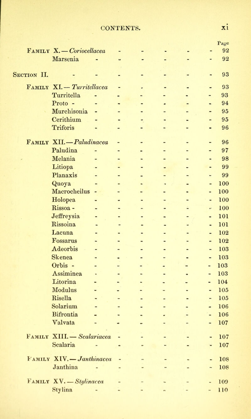 Family X. — Coriocellacea Marsenia Section II. - Family XI. — Turritellacea Turritella Proto - Murchisonia - Cerithium Triforis Family XII.—Paludinacea Paludina Melania Litiopa Planaxis Quoya Macrocheilus - Holopea Rissoa - JefFreysia Rissoina Lacuna Fossarus Adeorbis Skenea Orbis - Assiminea Litorina Modulus Risella Solarium Bifrontia Valvata Family XIII. — Scalariacea - Scalaria Family X1Y. — Janthinacea - J anthina Family XV Stylinacea Stylina Page 92 92 93 93 93 94 95 95 96 96 97 98 99 99 100 100 100 100 101 101 102 102 103 103 103 103 104 105 105 106 106 107 107 107 108 108 109 no