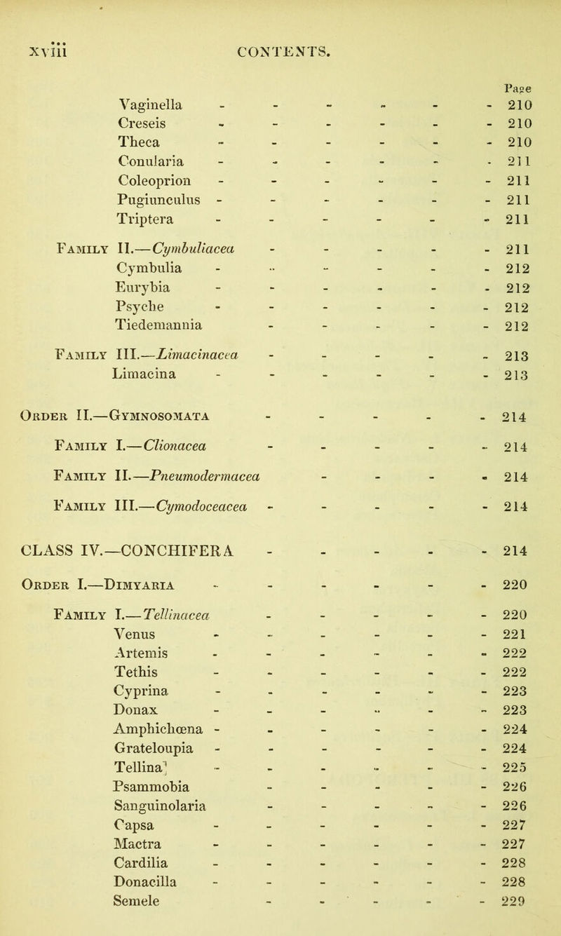 Vaginella _ _ _ Page 210 Creseis - - - - - 210 Theca - - - - - 210 Conularia - - - - - 211 Coleoprion - - - - - 211 Pugiunculus - - - - - - 211 Triptera - - - - - 211 Family II.—Cymbuliacea - - - - - 211 Cymbulia - - - - 212 Eurybia - - - - - 212 Psyche - - - - - 212 Tiedemannia - - - - - 212 Family III.—Limacinacea _ _ _ _ „ 213 Limacina - - - - - 213 Order II.—Gymnosomata - - - - - 214 Family I.—Clionacea - - - - - 214 Family II.—Pneumodermacea - - - - 214 Family III.—Cymodoceacea - - - - - 214 CLASS IV.—CONCHIFERA - - - - - 214 Order I.—Dimyaria - - - - - 220 Family I.— Tellinacea _ _ - 220 Venus - - - - - 221 Artemis - - - - - 222 Tethis - - - - - 222 Cyprina - - - - - 223 Donax - - - - 223 Amphiclioena - - - - - - 224 Grateloupia - - - - - 224 Tellina; - - - - - 225 Psammobia - - - - - 226 Sanguinolaria - - - - - 226 Capsa - - - - - 227 Mactra - - - - - 227 Cardilia - - - - - 228 Donacilla - - . - - - 228 Semele - - - - - 229