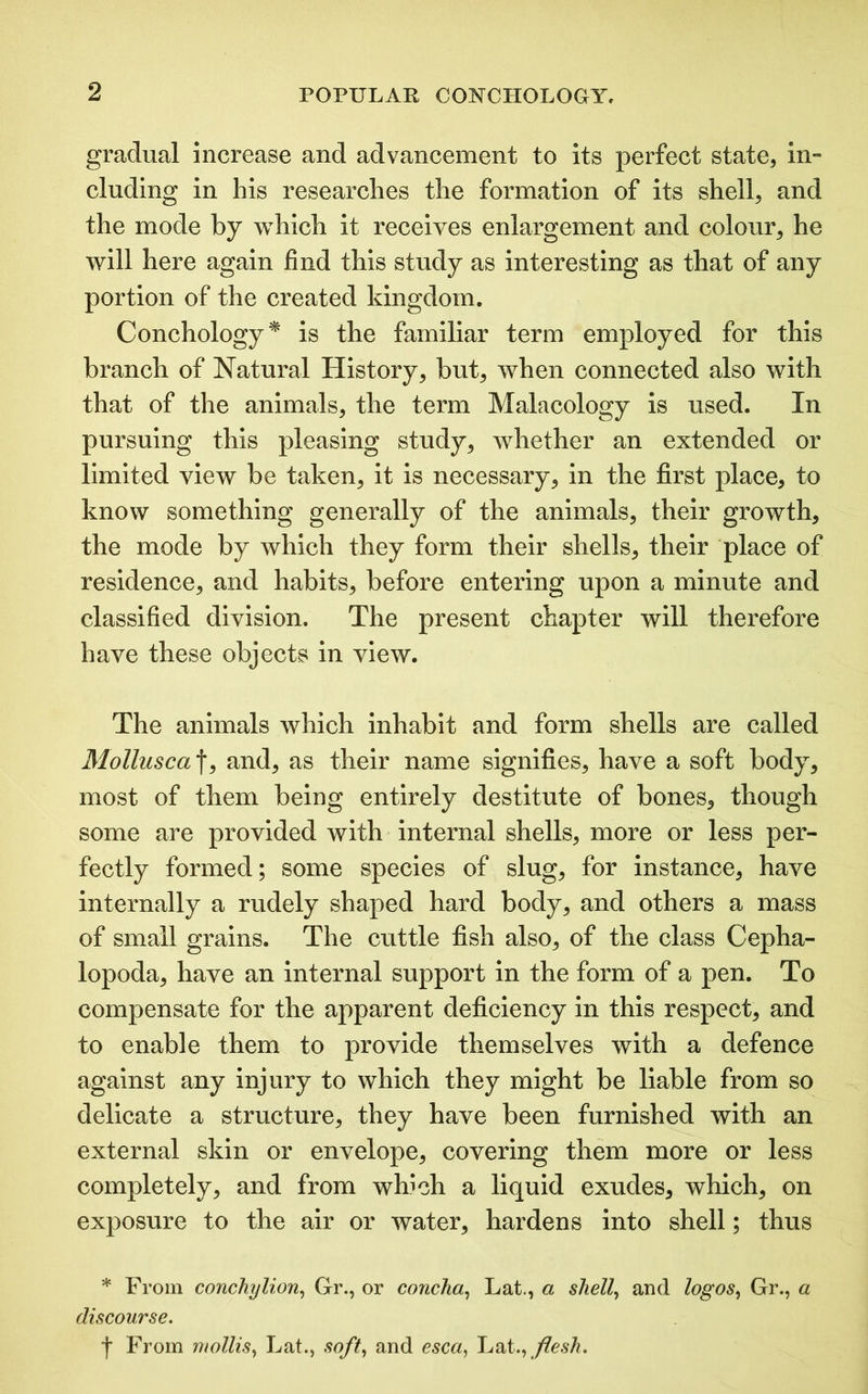 gradual increase and advancement to its perfect state, in- cluding in his researches the formation of its shell, and the mode by which it receives enlargement and colour, he will here again find this study as interesting as that of any portion of the created kingdom. Conchology* is the familiar term employed for this branch of Natural History, but, when connected also with that of the animals, the term Malacology is used. In pursuing this pleasing study, whether an extended or limited view be taken, it is necessary, in the first place, to know something generally of the animals, their growth, the mode by which they form their shells, their place of residence, and habits, before entering upon a minute and classified division. The present chapter will therefore have these objects in view. The animals which inhabit and form shells are called Mollusca\, and, as their name signifies, have a soft body, most of them being entirely destitute of bones, though some are provided with internal shells, more or less per- fectly formed; some species of slug, for instance, have internally a rudely shaped hard body, and others a mass of small grains. The cuttle fish also, of the class Cepha- lopoda, have an internal support in the form of a pen. To compensate for the apparent deficiency in this respect, and to enable them to provide themselves with a defence against any injury to which they might be liable from so delicate a structure, they have been furnished with an external skin or envelope, covering them more or less completely, and from which a liquid exudes, which, on exposure to the air or water, hardens into shell; thus * From conchylion, Gr., or concha, Lat., a shell, and logos, Gr., a discourse. f From mollis, Lat., soft, and esca, Lat.,flesh.