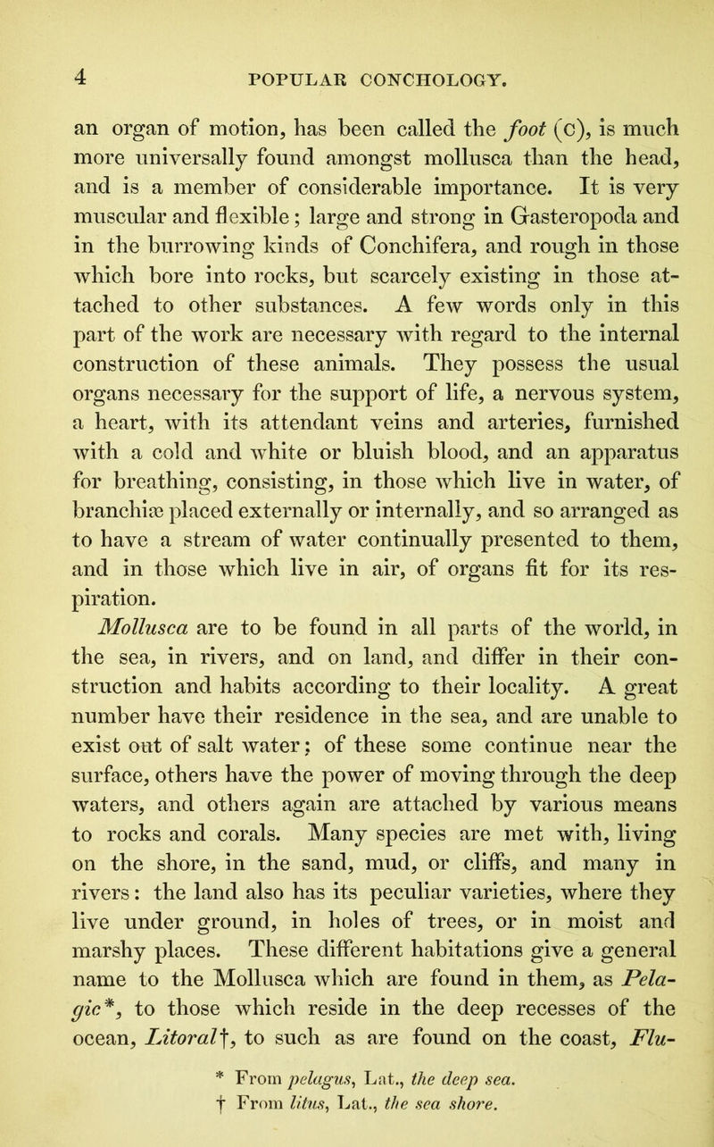 an organ of motion, has been called the foot (c), is much more universally found amongst mollusca than the head, and is a member of considerable importance. It is very muscular and flexible; large and strong in Gasteropoda and in the burrowing kinds of Conchifera, and rough in those which bore into rocks, but scarcely existing in those at- tached to other substances. A few words only in this part of the work are necessary with regard to the internal construction of these animals. They possess the usual organs necessary for the support of life, a nervous system, a heart, with its attendant veins and arteries, furnished with a cold and white or bluish blood, and an apparatus for breathing, consisting, in those which live in water, of branchiae placed externally or internally, and so arranged as to have a stream of water continually presented to them, and in those which live in air, of organs fit for its res- piration. Mollusca are to be found in all parts of the world, in the sea, in rivers, and on land, and differ in their con- struction and habits according to their locality. A great number have their residence in the sea, and are unable to exist out of salt water; of these some continue near the surface, others have the power of moving through the deep wraters, and others again are attached by various means to rocks and corals. Many species are met with, living on the shore, in the sand, mud, or cliffs, and many in rivers: the land also has its peculiar varieties, where they live under ground, in holes of trees, or in moist and marshy places. These different habitations give a general name to the Mollusca which are found in them, as Pela- gic*, to those which reside in the deep recesses of the ocean, Litoralf, to such as are found on the coast. Flu- 511 From pelagus, Lat., the deep sea. f From litus, Lat., the sea shore.