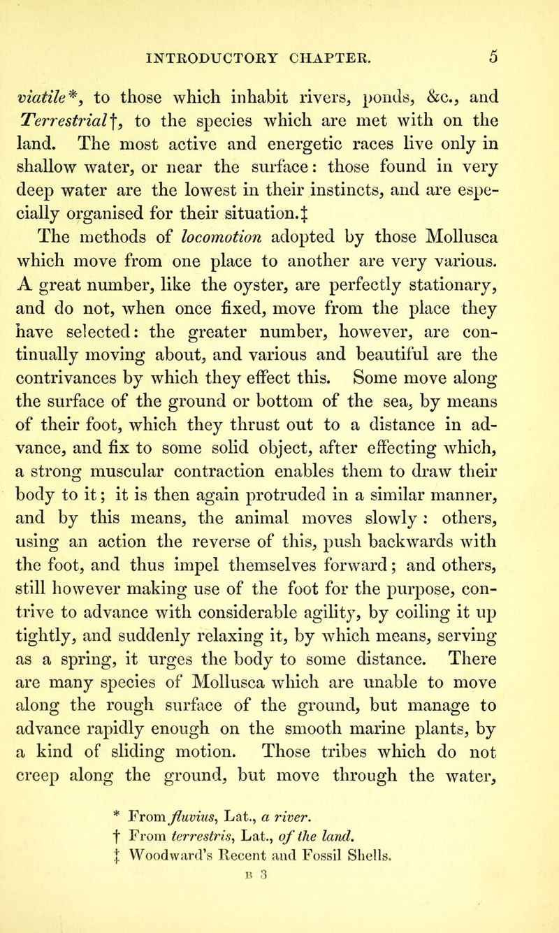 viatiZe*, to those which inhabit rivers, ponds, &c., and Terrestrialf, to the species which are met with on the land. The most active and energetic races live only in shallow water, or near the surface: those found in very deep water are the lowest in their instincts, and are espe- cially organised for their situation. :j: The methods of locomotion adopted by those Mollusca which move from one place to another are very various. A great number, like the oyster, are perfectly stationary, and do not, when once fixed, move from the place they have selected: the greater number, however, are con- tinually moving about, and various and beautiful are the contrivances by which they effect this. Some move along the surface of the ground or bottom of the sea, by means of their foot, which they thrust out to a distance in ad- vance, and fix to some solid object, after effecting which, a strong muscular contraction enables them to draw their body to it; it is then again protruded in a similar manner, and by this means, the animal moves slowly: others, using an action the reverse of this, push backwards with the foot, and thus impel themselves forward; and others, still however making use of the foot for the purpose, con- trive to advance with considerable agility, by coiling it up tightly, and suddenly relaxing it, by which means, serving as a spring, it urges the body to some distance. There are many species of Mollusca which are unable to move along the rough surface of the ground, but manage to advance rapidly enough on the smooth marine plants, by a kind of sliding motion. Those tribes which do not creep along the ground, but move through the water, * From fluvius, Lat., a river. t From terrestris, Lat., of the land. f Woodward’s Recent and Fossil Shells.
