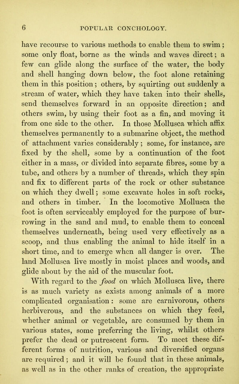 have recourse to various methods to enable them to swim; some only float, borne as the winds and waves direct; a few can glide along the surface of the water, the body and shell hanging down below, the foot alone retaining them in this position; others, by squirting out suddenly a stream of water, which they have taken into their shells, send themselves forward in an opposite direction; and others swim, by using their foot as a fin, and moving it from one side to the other. In those Mollusca which affix themselves permanently to a submarine object, the method of attachment varies considerably; some, for instance, are fixed by the shell, some by a continuation of the foot either in a mass, or divided into separate fibres, some by a tube, and others by a number of threads, which they spin and fix to different parts of the rock or other substance on which they dwell; some excavate holes in soft rocks, and others in timber. In the locomotive Mollusca the foot is often serviceably employed for the purpose of bur- rowing in the sand and mud, to enable them to conceal themselves underneath, being used very effectively as a scoop, and thus enabling the animal to hide itself in a short time, and to emerge when all danger is over. The land Mollusca live mostly in moist places and woods, and glide about by the aid of the muscular foot. With regard to the food on which Mollusca live, there is as much variety as exists among animals of a more complicated organisation: some are carnivorous, others herbiverous, and the substances on which they feed, whether animal or vegetable, are consumed by them in various states, some preferring the living, whilst others prefer the dead or putrescent form. To meet these dif- ferent forms of nutrition, various and diversified organs are required; and it will be found that in these animals, as well as in the other ranks of creation, the appropriate