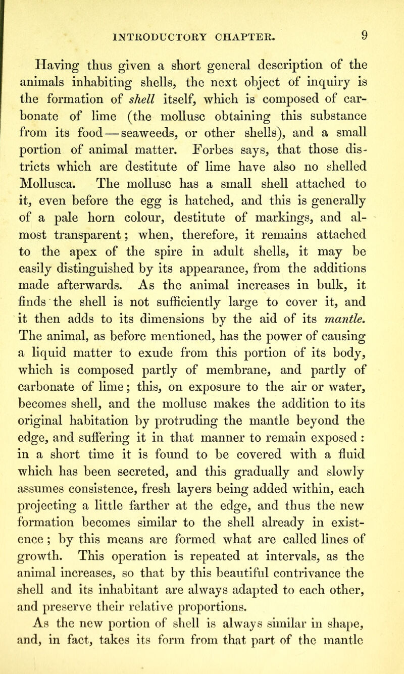 Having thus given a short general description of the animals inhabiting shells, the next object of inquiry is the formation of shell itself, which is composed of car- bonate of lime (the mollusc obtaining this substance from its food — seaweeds, or other shells), and a small portion of animal matter. Forbes says, that those dis- tricts which are destitute of lime have also no shelled Mollusca. The mollusc has a small shell attached to it, even before the egg is hatched, and this is generally of a pale horn colour, destitute of markings, and al- most transparent; when, therefore, it remains attached to the apex of the spire in adult shells, it may be easily distinguished by its appearance, from the additions made afterwards. As the animal increases in bulk, it finds the shell is not sufficiently large to cover it, and it then adds to its dimensions by the aid of its mantle. The animal, as before mentioned, has the power of causing a liquid matter to exude from this portion of its body, which is composed partly of membrane, and partly of carbonate of lime; this, on exposure to the air or water, becomes shell, and the mollusc makes the addition to its original habitation by protruding the mantle beyond the edge, and suffering it in that manner to remain exposed : in a short time it is found to be covered with a fluid which has been secreted, and this gradually and slowly assumes consistence, fresh layers being added within, each projecting a little farther at the edge, and thus the new formation becomes similar to the shell already in exist- ence ; by this means are formed what are called lines of growth. This operation is repeated at intervals, as the animal increases, so that by this beautiful contrivance the shell and its inhabitant are always adapted to each other, and preserve their relative proportions. As the new portion of shell is always similar in shape, and, in fact, takes its form from that part of the mantle