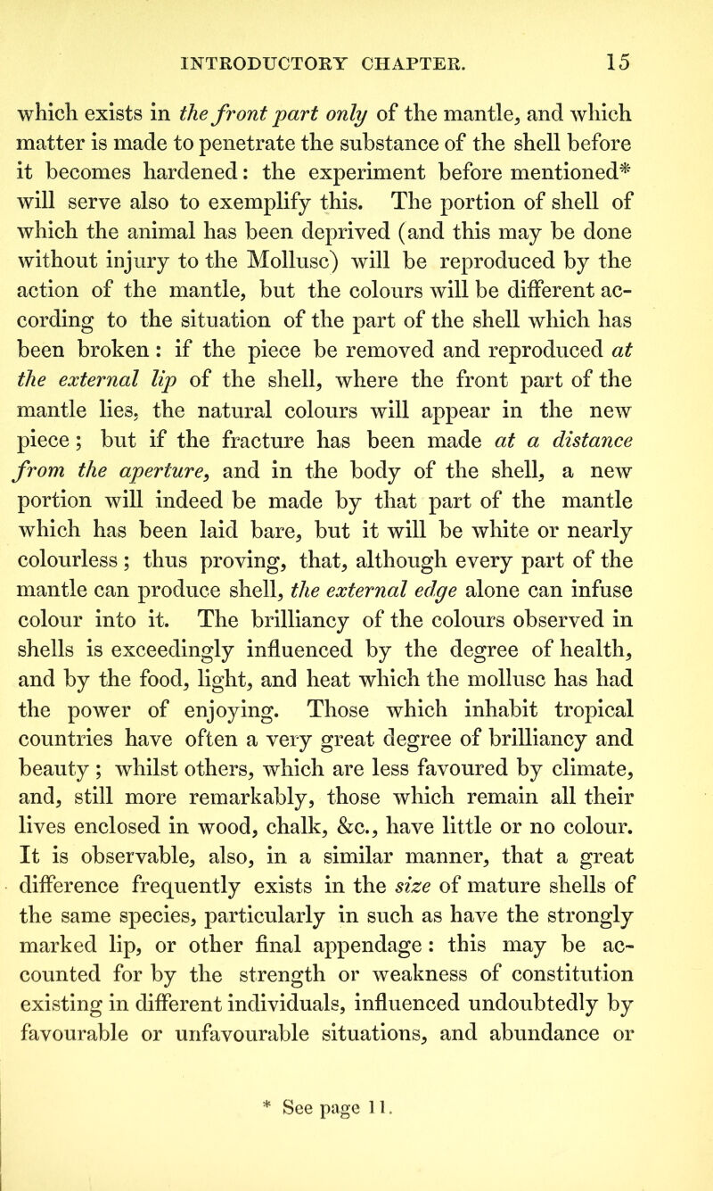 which exists in the front part only of the mantle., and which matter is made to penetrate the substance of the shell before it becomes hardened: the experiment before mentioned* will serve also to exemplify this. The portion of shell of which the animal has been deprived (and this may be done without injury to the Mollusc) will be reproduced by the action of the mantle, but the colours will be different ac- cording to the situation of the part of the shell which has been broken: if the piece be removed and reproduced at the external lip of the shell, where the front part of the mantle lies, the natural colours will appear in the new piece; but if the fracture has been made at a distance from the aperture, and in the body of the shell, a new portion will indeed be made by that part of the mantle which has been laid bare, but it will be white or nearly colourless ; thus proving, that, although every part of the mantle can produce shell, the external edge alone can infuse colour into it. The brilliancy of the colours observed in shells is exceedingly influenced by the degree of health, and by the food, light, and heat which the mollusc has had the power of enjoying. Those which inhabit tropical countries have often a very great degree of brilliancy and beauty ; whilst others, which are less favoured by climate, and, still more remarkably, those which remain all their lives enclosed in wood, chalk, &c., have little or no colour. It is observable, also, in a similar manner, that a great difference frequently exists in the size of mature shells of the same species, particularly in such as have the strongly marked lip, or other final appendage: this may be ac- counted for by the strength or weakness of constitution existing in different individuals, influenced undoubtedly by favourable or unfavourable situations, and abundance or * See page 11.