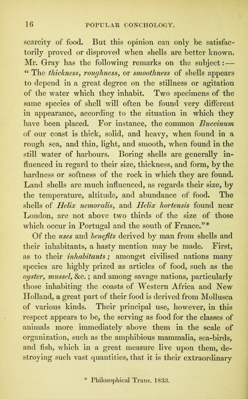 scarcity of food. But this opinion can only be satisfac- torily proved or disproved when shells are better known. Mr. Gray has the following remarks on the subject: — “ The thickness, roughness, or smoothness of shells appears to depend in a great degree on the stillness or agitation of the water which they inhabit. Two specimens of the same species of shell will often be found very different in appearance, according to the situation in which they have been placed. For instance, the common Buccinum of our coast is thick, solid, and heavy, when found in a rough sea, and thin, light, and smooth, when found in the still water of harbours. Boring shells are generally in- fluenced in regard to their size, thickness, and form, by the hardness or softness of the rock in which they are found. Land shells are much influenced, as regards their size, by the temperature, altitude, and abundance of food. The shells of Helix nemoralis, and Helix hortensis found near London, are not above two thirds of the size of those which occur in Portugal and the south of France.”* Of the uses and benefits derived by man from shells and their inhabitants, a hasty mention may be made. First, as to their inhabitants; amongst civilised nations many species are highly prized as articles of food, such as the oyster, mussel, &c.; and among savage nations, particularly those inhabiting the coasts of Western Africa and New Holland, a great part of their food is derived from Mollusca of various kinds. Their principal use, however, in this respect appears to be, the serving as food for the classes of animals more immediately above them in the scale of organization, such as the amphibious mammalia, sea-birds, and fish, which in a great measure live upon them, de- stroying such vast quantities, that it is their extraordinary