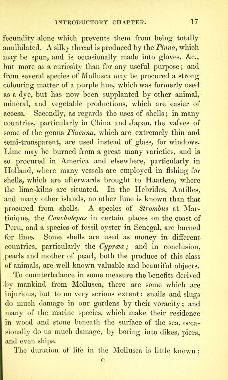 fecundity alone which prevents them from being totally annihilated. A silky thread is produced by the Pinna, which may be spun, and is occasionally made into gloves, &c., but more as a curiosity than for any useful purpose; and from several species of Mollusca may be procured a strong colouring matter of a purple hue, which was formerly used as a dye, but has now been supplanted by other animal, mineral, and vegetable productions, which are easier of access. Secondly, as regards the uses of shells; in many countries, particularly in China and Japan, the valves of some of the genus Placuna, which are extremely thin and semi-transparent, are used instead of glass, for windows. Lime may be burned from a great many varieties, and is so procured in America and elsewhere, particularly in Holland, where many vessels are employed in fishing for shells, which are afterwards brought to Haarlem, where the lime-kilns are situated. In the Hebrides, Antilles, and many other islands, no other lime is known than that procured from shells. A species of Strombus at Mar- tinique, the Concholepas in certain places on the coast of Peru, and a species of fossil oyster in Senegal, are burned for lime. Some shells are used as money in different countries, particularly the Cyprcea ; and in conclusion, pearls and mother of pearl, both the produce of this class of animals, are well known valuable and beautiful objects. To counterbalance in some measure the benefits derived by mankind from Mollusca, there are some which are injurious, but to no very serious extent: snails and slugs do much damage in our gardens by their voracity; and many of the marine species, which make their residence in wood and stone beneath the surface of the sea, occa- sionally do us much damage, by boring into dikes, piers, and even ships. The duration of life in the Mollusca is little known ; c