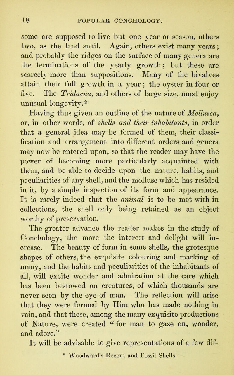 some are supposed to live but one year or season, others two, as the land snail. Again, others exist many years; and probably the ridges on the surface of many genera are the terminations of the yearly growth; but these are scarcely more than suppositions. Many of the bivalves attain their full growth in a year; the oyster in four or five. The Tridacna.:, and others of large size, must enjoy unusual longevity.* Having thus given an outline of the nature of Mollusca, or, in other words, of shells and their inhabitants, in order that a general idea may be formed of them, their classi- fication and arrangement into different orders and genera may now be entered upon, so that the reader may have the power of becoming more particularly acquainted with them, and be able to decide upon the nature, habits, and peculiarities of any shell, and the mollusc which has resided in it, by a simple inspection of its form and appearance. It is rarely indeed that the animal is to be met with in collections, the shell only being retained as an object worthy of preservation. The greater advance the reader makes in the study of Conchology, the more the interest and delight will in- crease. The beauty of form in some shells, the grotesque shapes of others, the exquisite colouring and marking of many, and the habits and peculiarities of the inhabitants of all, will excite wonder and admiration at the care which has been bestowed on creatures, of which thousands are never seen by the eye of man. The reflection will arise that they were formed by Him who has made nothing in vain, and that these, among the many exquisite productions of Nature, were created “ for man to gaze on, wonder, and adore.” It will be advisable to give representations of a few dif- * Woodward’s Recent and Fossil Shells.