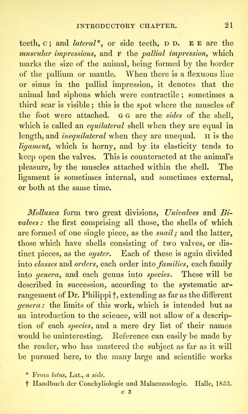 teeth, c; and lateral*, or side teeth, d d. e e are the muscular impressions, and F the pallial impression, which marks the size of the animal, being formed by the border of the pallium or mantle. When there is a flexuous line or sinus in the pallial impression, it denotes that the animal had siphons which were contractile ; sometimes a third scar is visible; this is the spot where the muscles of the foot were attached, G G are the sides of the shell, which is called an equilateral shell when they are equal in length, and inequilateral when they are unequal. H is the ligament, which is horny, and by its elasticity tends to keep open the valves. This is counteracted at the animal’s pleasure, by the muscles attached within the shell. The ligament is sometimes internal, and sometimes external, or both at the same time. Mollusca form two great divisions, Univalves and Bi- valves: the first comprising all those, the shells of which are formed of one single piece, as the snail; and the latter, those which have shells consisting of two valves, or dis- tinct pieces, as the oyster. Each of these is again divided into classes and orders, each order into families, each family into genera, and each genus into species. These will be described in succession, according to the systematic ar- rangement of Dr. Philippi f, extending as far as the different genera: the limits of this work, which is intended but as an introduction to the science, will not allow of a descrip- tion of each species, and a mere dry list of their names would be uninteresting. Reference can easily be made by the reader, who has mastered the subject as far as it will be pursued here, to the many large and scientific works * From latus, Lat., a side. t Handbuch der Conchyliologie und Malacozoologie. Halle, 1853.
