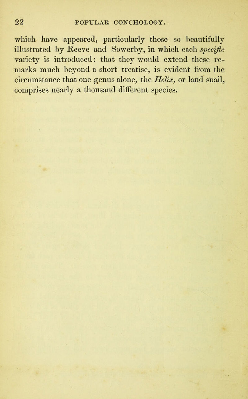 which have appeared, particularly those so beautifully illustrated by Reeve and Sowerby, in which each specific variety is introduced: that they would extend these re- marks much beyond a short treatise, is evident from the circumstance that one genus alone, the Helix, or land snail, comprises nearly a thousand different species.