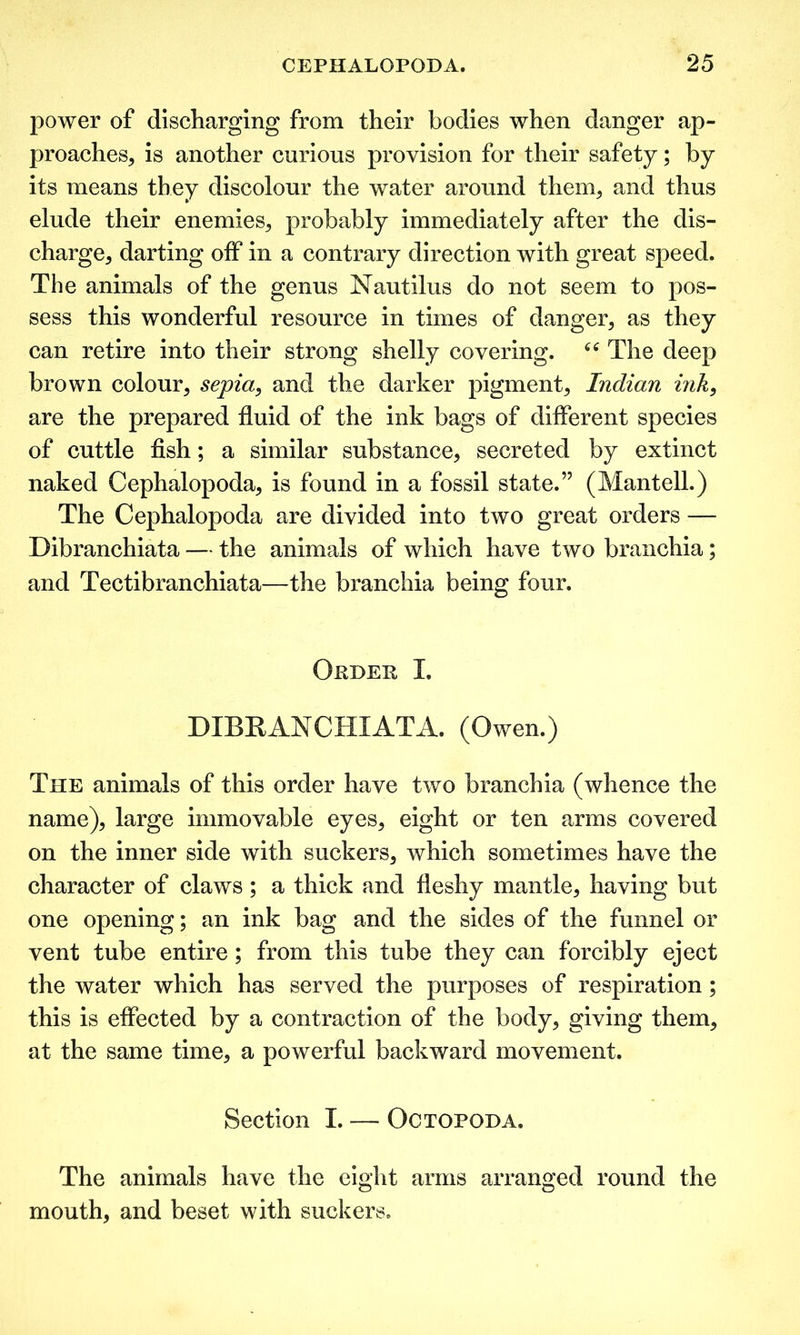 power of discharging from their bodies when danger ap- proaches, is another curious provision for their safety; by its means they discolour the water around them, and thus elude their enemies, probably immediately after the dis- charge, darting off in a contrary direction with great speed. The animals of the genus Nautilus do not seem to pos- sess this wonderful resource in times of danger, as they can retire into their strong shelly covering. The deep brown colour, sepia, and the darker pigment, Indian ink, are the prepared fluid of the ink bags of different species of cuttle fish; a similar substance, secreted by extinct naked Cephalopoda, is found in a fossil state.” (Mantell.) The Cephalopoda are divided into two great orders —- Dibranchiata — the animals of which have two branchia; and Tectibranchiata—the branchia being four. Opdep I. DIBEAN CHI AT A. (Owen.) The animals of this order have two branchia (whence the name), large immovable eyes, eight or ten arms covered on the inner side with suckers, which sometimes have the character of claws; a thick and fleshy mantle, having but one opening; an ink bag and the sides of the funnel or vent tube entire; from this tube they can forcibly eject the water which has served the purposes of respiration; this is effected by a contraction of the body, giving them, at the same time, a powerful backward movement. Section I. — Octopoda. The animals have the eight arms arranged round the mouth, and beset with suckers.
