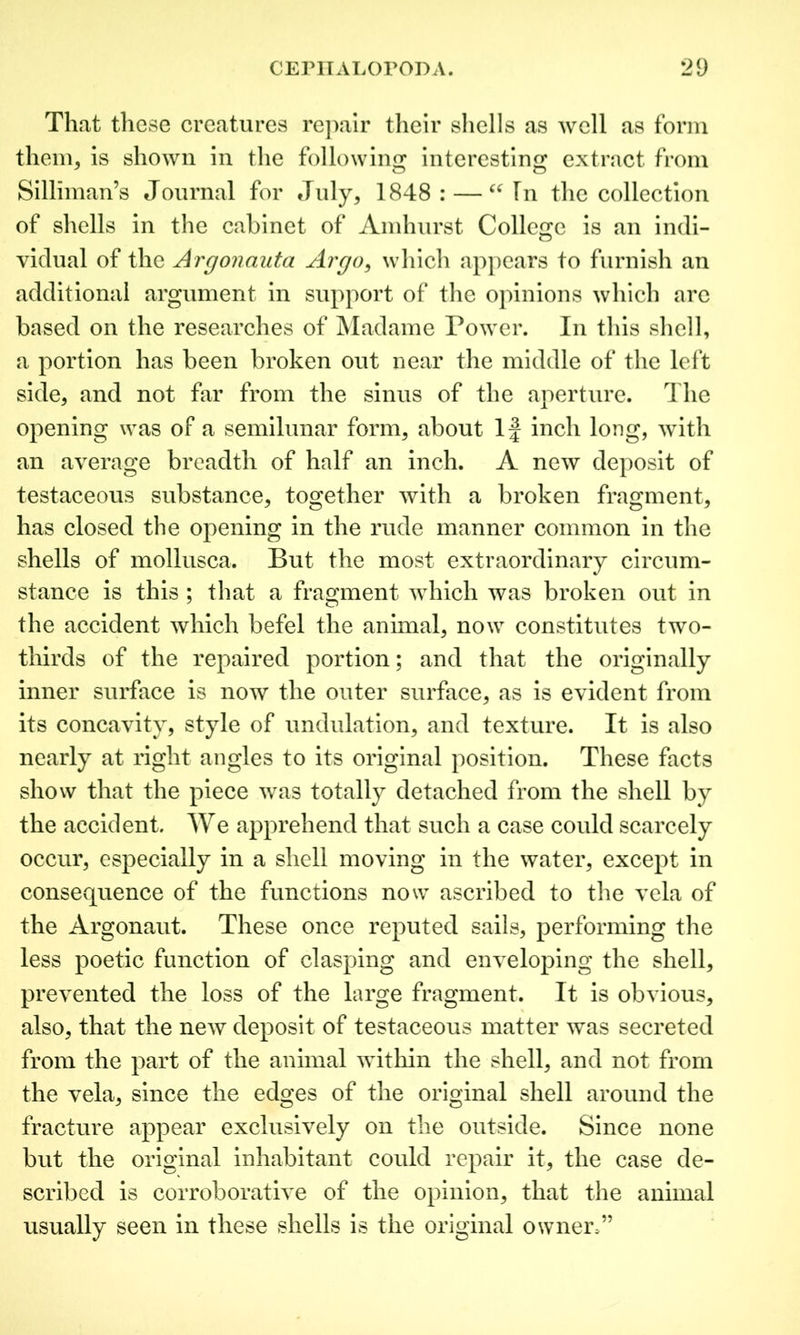 That these creatures repair their shells as well as form them, is shown in the following interesting extract from Silliman’s Journal for July, 1848: — u In the collection of shells in the cabinet of Amhurst College is an indi- vidual of the Argonauta Argo, which appears to furnish an additional argument in support of the opinions which are based on the researches of Madame Power. In this shell, a portion has been broken out near the middle of the left side, and not far from the sinus of the aperture. The opening was of a semilunar form, about If inch long, with an average breadth of half an inch. A new deposit of testaceous substance, together with a broken fragment, has closed the opening in the rude manner common in the shells of mollusca. But the most extraordinary circum- stance is this ; that a fragment which was broken out in the accident which befel the animal, now constitutes two- thirds of the repaired portion; and that the originally inner surface is now the outer surface, as is evident from its concavity, style of undulation, and texture. It is also nearly at right angles to its original position. These facts show that the piece was totally detached from the shell by the accident. We apprehend that such a case could scarcely occur, especially in a shell moving in the water, except in consequence of the functions now ascribed to the vela of the Argonaut. These once reputed sails, performing the less poetic function of clasping and enveloping the shell, prevented the loss of the large fragment. It is obvious, also, that the new deposit of testaceous matter was secreted from the part of the animal within the shell, and not from the vela, since the edges of the original shell around the fracture appear exclusively on the outside. Since none but the original inhabitant could repair it, the case de- scribed is corroborative of the opinion, that the animal usually seen in these shells is the original owner,”