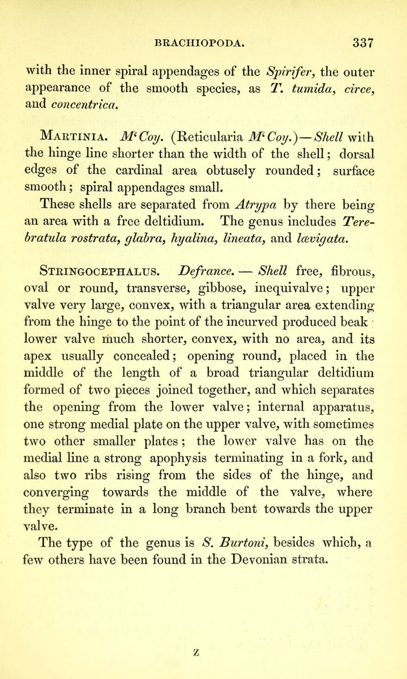 with the inner spiral appendages of the Spirifer* the outer appearance of the smooth species* as T. tumida* circe, and concentrica. Martinia. M(Coy. (Reticularia M6Coy.)—Shell with the hinge line shorter than the width of the shell; dorsal edges of the cardinal area obtusely rounded; surface smooth; spiral appendages small. These shells are separated from Atrypa by there being an area with a free deltidium. The genus includes Tere- bratula rostrata* glabra* hyalina, lineata* and Icevigata. Stringocephalus. Defrance. — Shell free* fibrous* oval or round* transverse* gibbose* inequivalve; upper valve very large* convex* with a triangular area extending from the hinge to the point of the incurved produced beak lower valve much shorter* convex* with no area* and its apex usually concealed; opening round* placed in the middle of the length of a broad triangular deltidium formed of two pieces joined together* and which separates the opening from the lower valve; internal apparatus* one strong medial plate on the upper valve* with sometimes two other smaller plates; the lower valve has on the medial line a strong apophysis terminating in a fork* and also two ribs rising from the sides of the hinge* and converging towards the middle of the valve* where they terminate in a long branch bent towards the upper valve. The type of the genus is S. Burtoni, besides which, a few others have been found in the Devonian strata. z