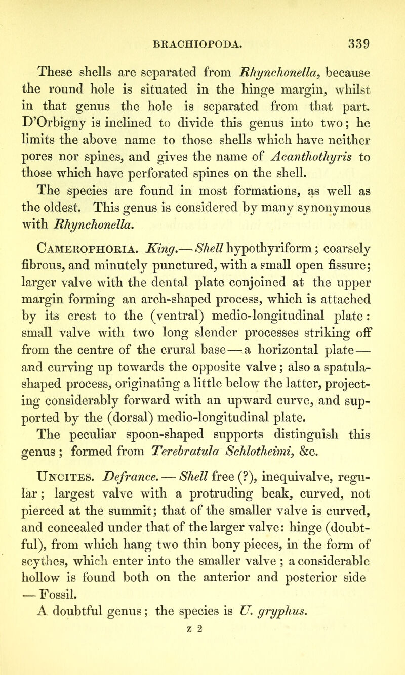 These shells are separated from Rhynchonetla, because the round hole is situated in the hinge margin, whilst in that genus the hole is separated from that part. D’Orbigny is inclined to divide this genus into two; he limits the above name to those shells which have neither pores nor spines* and gives the name of Acanthothyris to those which have perforated spines on the shell. The species are found in most formations, as well as the oldest. This genus is considered by many synonymous with Rhynchonella. Camerophoria. King.—£7^//hypothyriform; coarsely fibrous, and minutely punctured, with a small open fissure; larger valve with the dental plate conjoined at the upper margin forming an arch-shaped process, which is attached by its crest to the (ventral) medio-longitudinal plate : small valve with two long slender processes striking off from the centre of the crural base—-a horizontal plate — and curving up towards the opposite valve; also a spatula- shaped process, originating a little below the latter, project- ing considerably forward with an upward curve, and sup- ported by the (dorsal) medio-longitudinal plate. The peculiar spoon-shaped supports distinguish this genus ; formed from Terehratula Schlotheimi, &c. Uncites. Defiance. — Shell free (?), inequivalve, regu- lar ; largest valve with a protruding beak, curved, not pierced at the summit; that of the smaller valve is curved, and concealed under that of the larger valve: hinge (doubt- ful), from which hang two thin bony pieces, in the form of scythes, which enter into the smaller valve ; a considerable hollow is found both on the anterior and posterior side — Fossil. A doubtful genus; the species is U. gryphus.