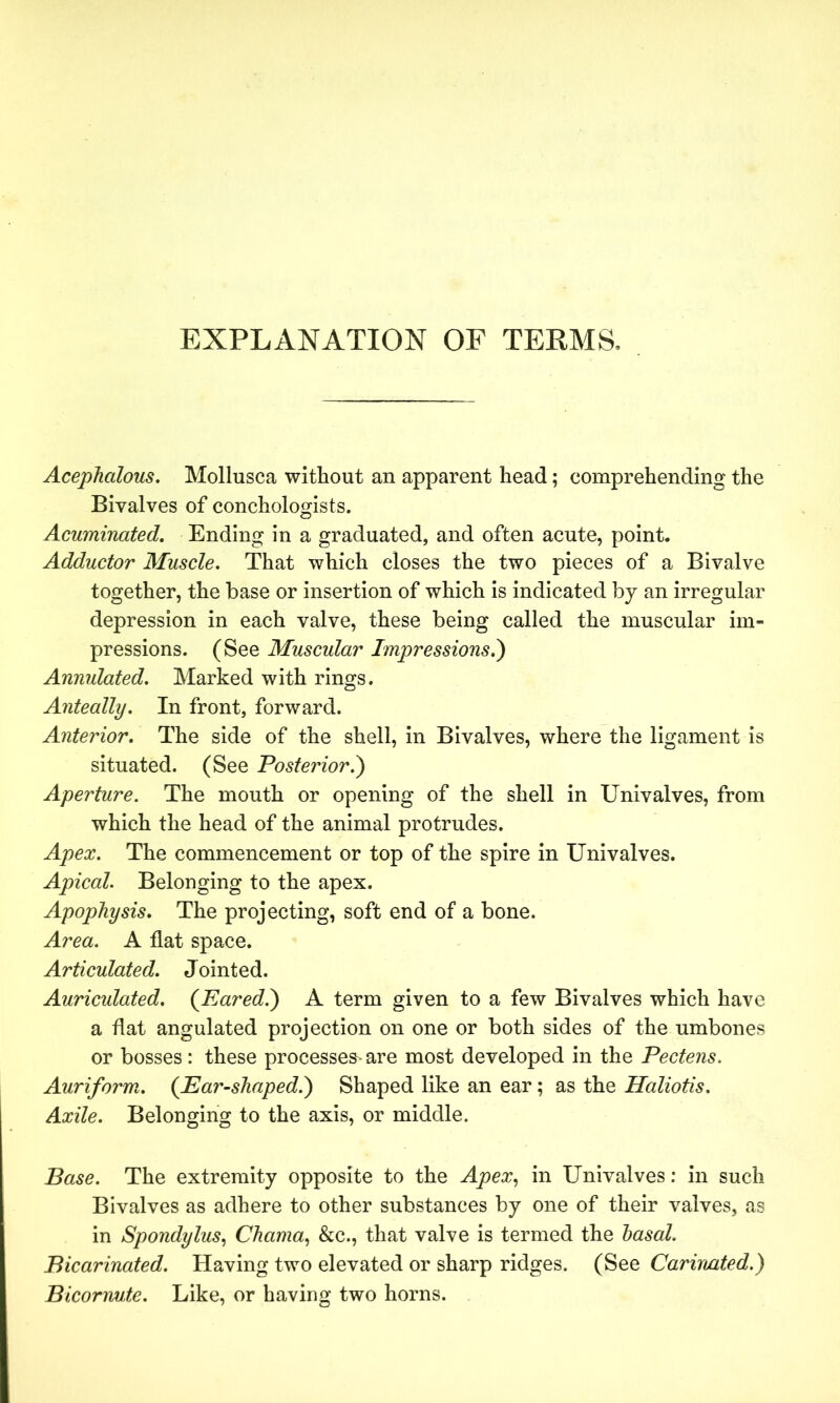 EXPLANATION OF TERMS. Acephalous. Mollusca without an apparent head; comprehending the Bivalves of conchologists. Acuminated. Ending in a graduated, and often acute, point. Adductor Muscle. That which closes the two pieces of a Bivalve together, the base or insertion of which is indicated by an irregular depression in each valve, these being called the muscular im- pressions. (See Muscular Impressions.') Annulated. Marked with rings. Anteally. In front, forward. Anterior. The side of the shell, in Bivalves, where the ligament is situated. (See Posterior.) Aperture. The mouth or opening of the shell in Univalves, from which the head of the animal protrudes. Apex. The commencement or top of the spire in Univalves. Apical. Belonging to the apex. Apophysis. The projecting, soft end of a bone. Area. A flat space. Articulated. J ointed. Auriculated. (Eared.) A term given to a few Bivalves which have a flat angulated projection on one or both sides of the umbones or bosses: these processes* are most developed in the Pectens. Auriform. (Ear-shaped.) Shaped like an ear; as the Haliotis. Axile. Belonging to the axis, or middle. Base. The extremity opposite to the Apex, in Univalves: in such Bivalves as adhere to other substances by one of their valves, as in Spondylus, Chama, &c., that valve is termed the basal. Bicarinated. Having two elevated or sharp ridges. (See Carinated.) Bicorrvute. Like, or having two horns.