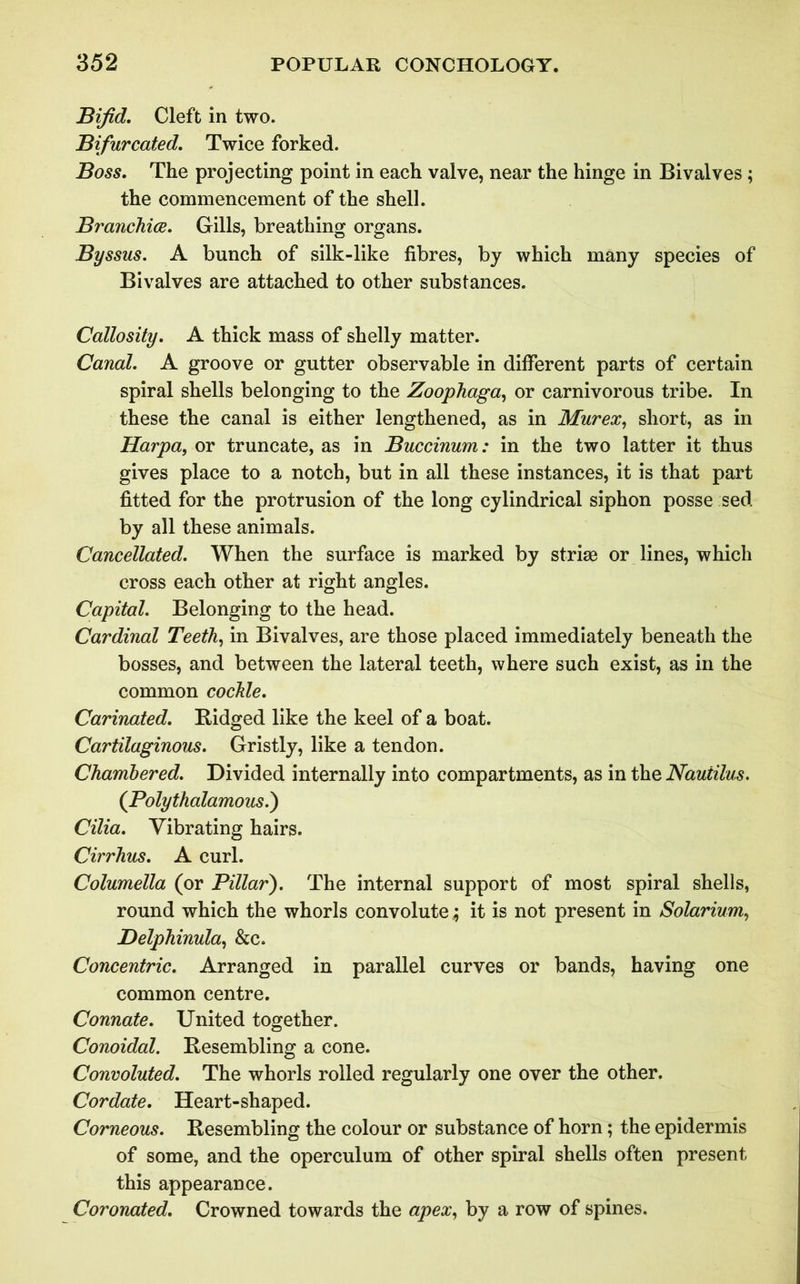 Bifid. Cleft in two. Bifurcated. Twice forked. Boss. The projecting point in each valve, near the hinge in Bivalves ; the commencement of the shell. Branchiae. Gills, breathing organs. Byssus. A bunch of silk-like fibres, by which many species of Bivalves are attached to other substances. Callosity. A thick mass of shelly matter. Canal. A groove or gutter observable in different parts of certain spiral shells belonging to the Zoophaga, or carnivorous tribe. In these the canal is either lengthened, as in Murex, short, as in Harpa, or truncate, as in Buccinum: in the two latter it thus gives place to a notch, but in all these instances, it is that part fitted for the protrusion of the long cylindrical siphon posse sed by all these animals. Cancellated. When the surface is marked by striae or lines, which cross each other at right angles. Capital. Belonging to the head. Cardinal Teeth, in Bivalves, are those placed immediately beneath the bosses, and between the lateral teeth, where such exist, as in the common cockle. Carinated. Bidged like the keel of a boat. Cartilaginous. Gristly, like a tendon. Chambered. Divided internally into compartments, as in the Nautilus. (jPolythalamous.) Cilia. Vibrating hairs. Cirrhus. A curl. Columella (or Pillar). The internal support of most spiral shells, round which the whorls convolute; it is not present in Solarium, Delphinula, See. Concentric. Arranged in parallel curves or bands, having one common centre. Connate. United together. Conoidal. Resembling a cone. Convoluted. The whorls rolled regularly one over the other. Cordate. Heart-shaped. Corneous. Resembling the colour or substance of horn; the epidermis of some, and the operculum of other spiral shells often present this appearance. Coronated. Crowned towards the apex, by a row of spines.