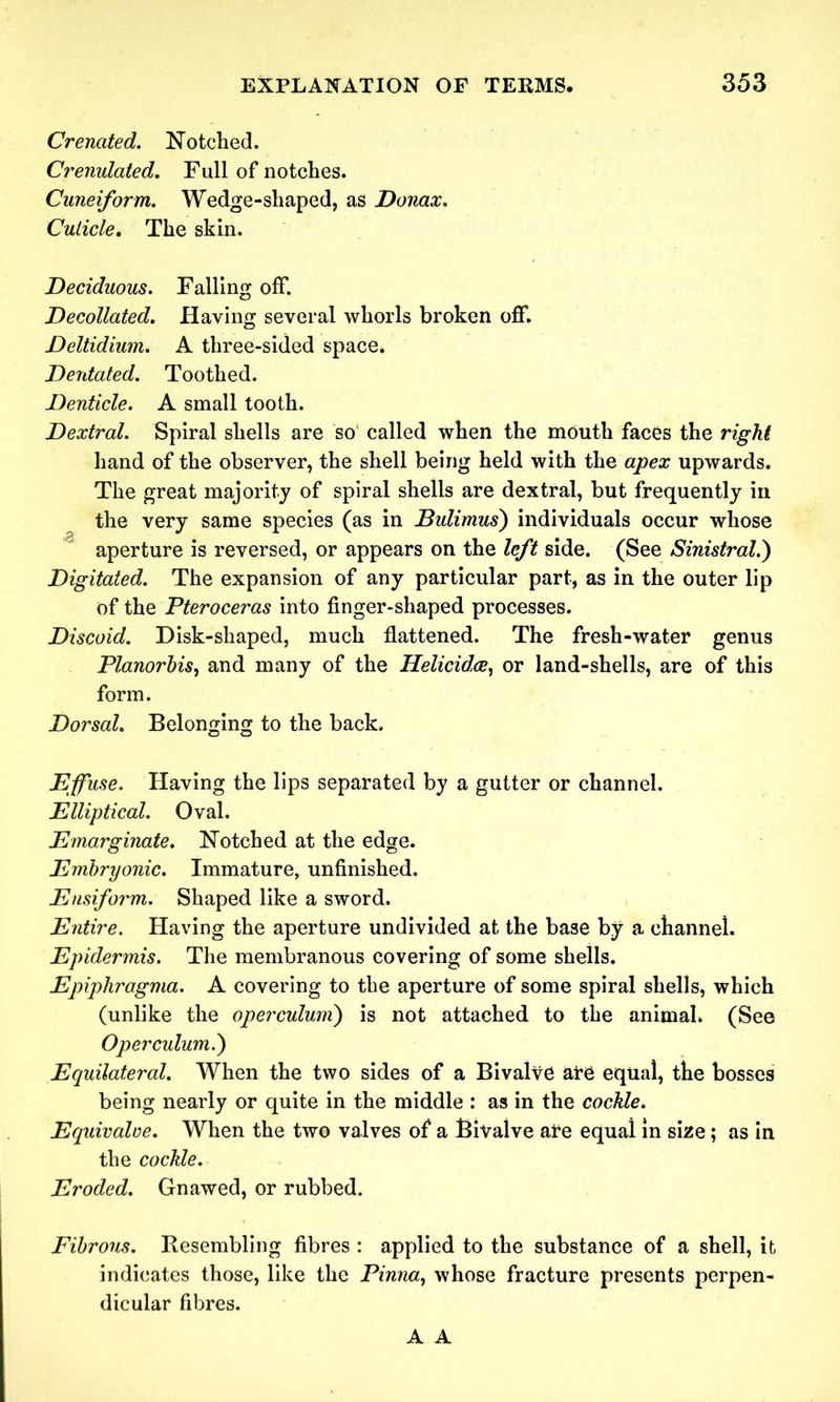 Crenated. Notched. Crenulated. Full of notches. Cuneiform. Wedge-shaped, as Donax. Cuticle. The skin. Deciduous. Falling off. Decollated. Having several whorls broken off. Deltidium. A three-sided space. Derdated. Toothed. Denticle. A small tooth. Dextral. Spiral shells are so called when the mouth faces the right hand of the observer, the shell being held with the apex upwards. The great majority of spiral shells are dextral, but frequently in the very same species (as in Bulimus) individuals occur whose aperture is reversed, or appears on the left side. (See Sinistral.') Digitated. The expansion of any particular part, as in the outer lip of the Pteroceras into finger-shaped processes. Discoid. Disk-shaped, much flattened. The fresh-water genus Planorhis, and many of the Helicidce, or land-shells, are of this form. Dorsal. Belonging to the back. Effuse. Having the lips separated by a gutter or channel. Elliptical. Oval. Emarginate. Notched at the edge. Embryonic. Immature, unfinished. Ensifor'm. Shaped like a sword. Entire. Having the aperture undivided at the base by a channel. Epidermis. The membranous covering of some shells. Epiphragma. A covering to the aperture of some spiral shells, which (unlike the operculunx) is not attached to the animah (See Operculum.) Equilateral. When the two sides of a Bivalve are equal, the bosses being nearly or quite in the middle : as in the cockle. Equivalve. When the two valves of a Bivalve are equal in size ; as in the cockle. Eroded. Gnawed, or rubbed. Fibrous. Resembling fibres : applied to the substance of a shell, it indicates those, like the Pinna, whose fracture presents perpen- dicular fibres. A A