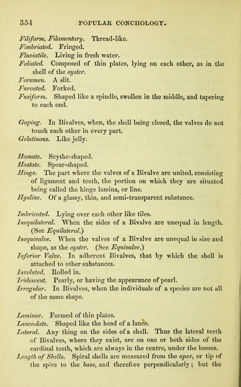 Filiform, Filamentary. Thread-like. Fimbriated. Fringed. Fluviatile. Living in fresh water. Foliated. Composed of thin plates, lying on each other, as in the shell of the oyster. Foramen. A slit. Furcated. Forked. Fusiform. Shaped like a spindle, swollen in the middle, and tapering to each end. Gaping. In Bivalves, when, the shell being closed, the valves do not touch each other in every part. Gelatinous. Like jelly. Hamate. Scythe-shaped. Hastate. Spear-shaped. Hinge. The part where the valves of a Bivalve are united, consisting of ligament and teeth, the portion on which they are situated being called the hinge lamina, or line. Hyaline. Of a glassy, thin, and semi-transparent substance. Imbricated. Lying over each other like tiles. Inequilateral. When the sides of a Bivalve are unequal in length. (See Equilateral.) Inequivalve. When the valves of a Bivalve are unequal in size and shape, as the oyster. (See Equivalve.) Inferior Valve. In adherent Bivalves, that by which the shell is attached to other substances. Involuted. Boiled in. Iridescent. Pearly, or having the appearance of pearl. Irregular. In Bivalves, when the individuals of a species are not all of the same shape. Laminar. Formed of thin plates. Lanceolate. Shaped like the head of a lance. Lateral. Any thing on the sides of a shell. Thus the lateral teeth of Bivalves, where they exist, are on one or both sides of the cardinal teeth, which are always in the centre, under the bosses. Length of Shells. Spiral shells are measured from the apex, or tip of the spire to the base, and therefore perpendicularly; but the