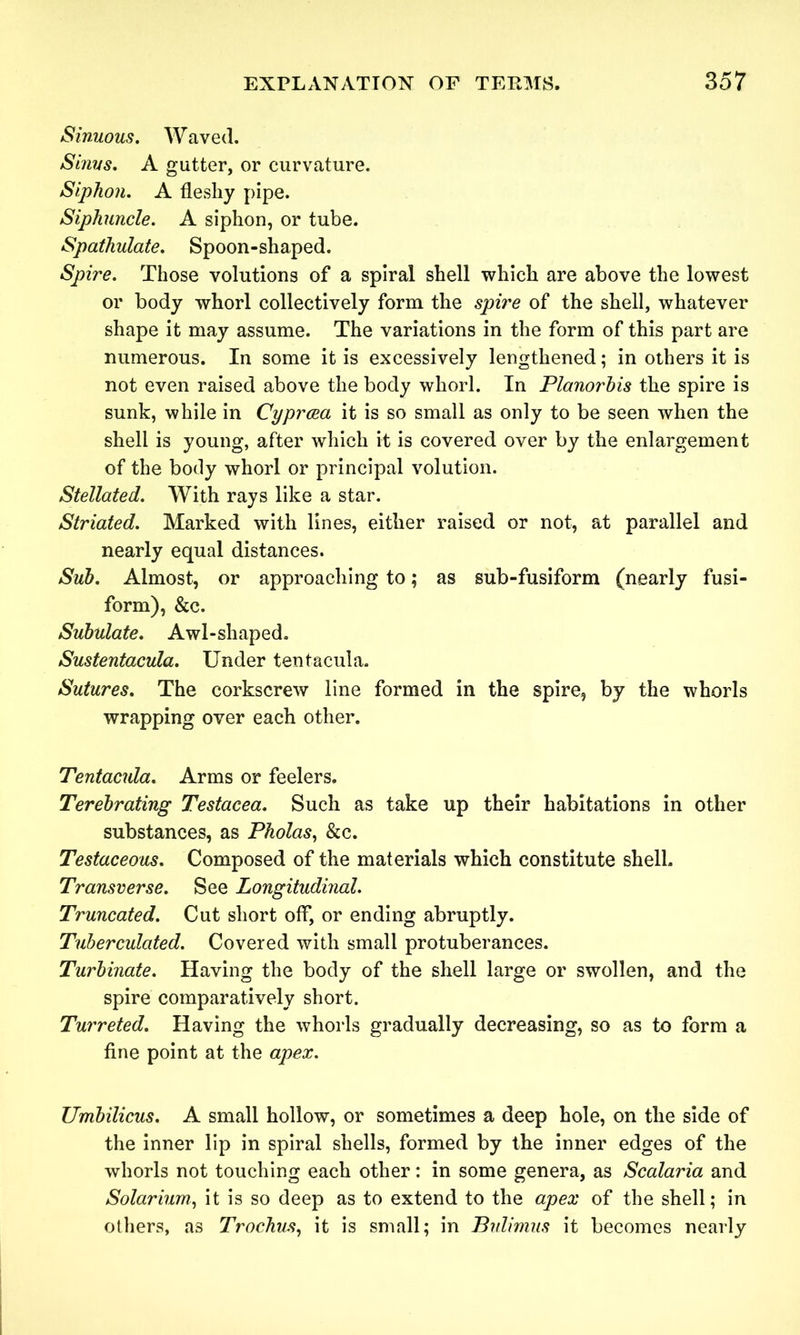 Sinuous. Waved. Sinus. A gutter, or curvature. Siphon. A fleshy pipe. Siphuncle. A siphon, or tube. Spathulate. Spoon-shaped. Spire. Those volutions of a spiral shell which are above the lowest or body whorl collectively form the spire of the shell, whatever shape it may assume. The variations in the form of this part are numerous. In some it is excessively lengthened; in others it is not even raised above the body whorl. In Planorbis the spire is sunk, while in Cyprcea it is so small as only to be seen when the shell is young, after which it is covered over by the enlargement of the body whorl or principal volution. Stellated. With rays like a star. Striated. Marked with lines, either raised or not, at parallel and nearly equal distances. Sub. Almost, or approaching to; as sub-fusiform (nearly fusi- form), &c. Subulate. Awl-shaped. Sustentacula. Under tentacula. Sutures. The corkscrew line formed in the spire, by the whorls wrapping over each other. Tentacula. Arms or feelers. Terebrating Testacea. Such as take up their habitations in other substances, as Pholas, &c. Testaceous. Composed of the materials which constitute shell. Transverse. See Longitudinal. Truncated. Cut short off, or ending abruptly. Tuberculated. Covered with small protuberances. Turbinate. Having the body of the shell large or swollen, and the spire comparatively short. Turreted. Having the whorls gradually decreasing, so as to form a fine point at the apex. Umbilicus. A small hollow, or sometimes a deep hole, on the side of the inner lip in spiral shells, formed by the inner edges of the whorls not touching each other: in some genera, as Scalaria and Solarium, it is so deep as to extend to the apex of the shell; in others, as Trochus, it is small; in Bulimus it becomes nearly