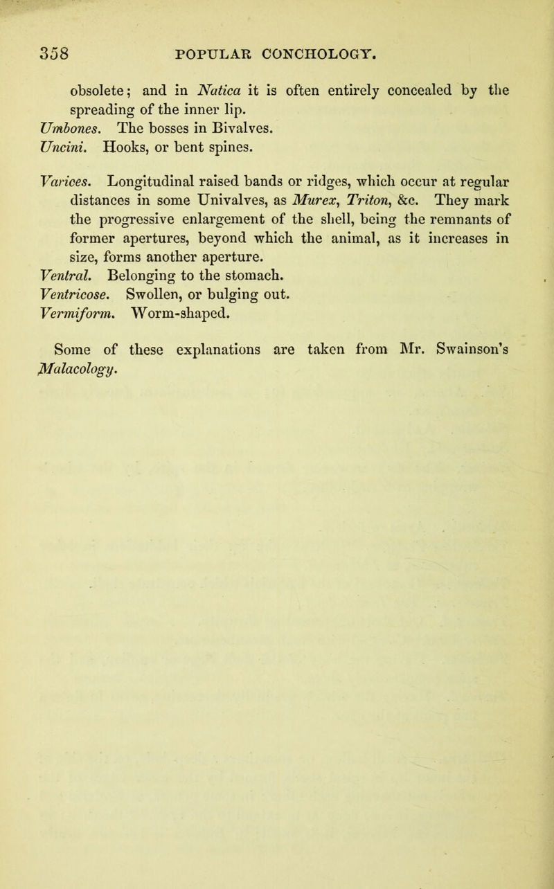 obsolete; and in Natica it is often entirely concealed by the spreading of the inner lip. Umbones. The bosses in Bivalves. Uncini. Hooks, or bent spines. Varices. Longitudinal raised bands or ridges, which occur at regular distances in some Univalves, as Mur ex, Triton, &c. They mark the progressive enlargement of the shell, being the remnants of former apertures, beyond which the animal, as it increases in size, forms another aperture. Ventral. Belonging to the stomach. Ventricose. Swollen, or bulging out. Vermiform. Worm-shaped. Some of these explanations are taken from Mr. Swainson’s Malacology.