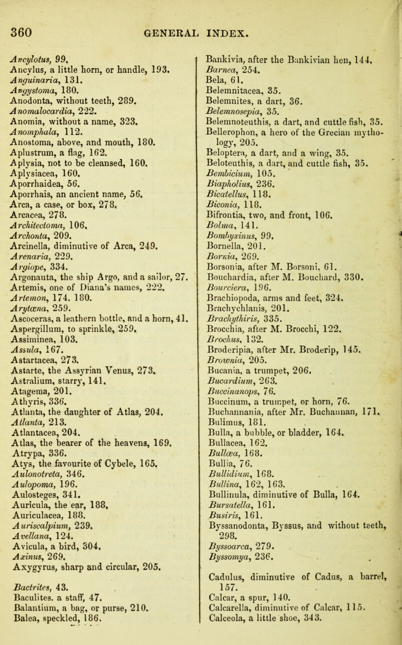 Ancylotus, 99. Ancylus, a little horn, or handle, 193. Anguinaria, 131. Angy stoma, 180. Anodonta, without teeth, 289. Anomalocardia, 222. Anomia, without a name, 323. Anomphala, 112. Anostoma, above, and mouth, 180. Aplustrum, a flag, 162. Aplysia, not to be cleansed, 160. Aplysiacea, 160. Aporrhaidea, 56. Aporrhais, an ancient name, 56. Area, a case, or box, 278, Arcacea, 278. Architedoma, 106. Archonta, 209. Arcinelia, diminutive of Area, 249. Arenaria, 229. Argiope, 334. Argonauta, the ship Argo, and a sailor, 27. Artemis, one of Diana’s names, 222. Artemon, 174. 180. Arytcena, 259. Ascoceras, a leathern bottle, and a horn, 41. Aspergillum, to sprinkle, 259, Assiminea, 103. Assula, 167. Astartacea, 273. Astarte, the Assyrian Venus, 273. Astralium, starry, 141. Atagema, 201. Athyris, 336. Atlanta, the daughter of Atlas, 204. Atlanta, 213. Atlantacea, 204. Atlas, the bearer of the heavens, 169. Atrypa, 336. Atys, the favourite of Cybele, 165. Aulonotreta, 346. Aulopoma, 196. Aulosteges, 341. Auricula, the ear, 188, Auriculacea, 188. Auriscalpium, 239. Avellana, 124. Avicula, a bird, 304, Axinus, 269. Axygyrus, sharp and circular, 205. Badrites, 43. Baculites. a staff, 47. Balantium, a bag, or purse, 210. Balea, speckled, 186. Bankivia, after the Bankivian hen, 144. Barnea, 254. Bela, 61. Belemnitacea, 35. Belemnites, a dart, 36. Belemnosepia, 35. Belemnoteuthis, a dart, and cuttle fish, 35. Bellerophon, a hero of the Grecian mytho- logy, 205. Beloptera, a dart, and a wing, 35. Beloteuthis, a dart, and cuttle fish, 35. Bembicium, 105. Biapholius, 236. Bicatellus, 118. Biconia, 118. Bifrontia, two, and front, 106. Bohna, 141. Bombyocinus, 99. Bornella, 201. Bornia, 269. Borsonia, after M. Borsoni, 61. Bouchardia, after M. Bouchard, 330. Bourciera) 196. Brachiopoda, arms and feet, 324. Brachychlanis, 201. Bracliythiris, 335. Brocchia, after M. Brocchi, 122. Brochus, 132. Broderipia, after Mr. Broderip, 145. Brownia, 205. Bucania, a trumpet, 206. Bucardium, 263. Buccinanops, 76. Bnccinum, a trumpet, or horn, 76. Buchannania, after Mr. Buchannan, 171. Bulimus, 181. Bulla, a bubble, or bladder, 164. Bullacea, 162. Bullcea, 168. Bullia, 76. Bullidiuni, 168. Bullina, 162, 163. Bullinula, diminutive of Bulla, 164. Bursatella, 161. Busiris, 161. Byssanodonta, Byssus, and without teeth, 298. Byssoarca, 279. Byssomya, 236. Cadulus, diminutive of Cadus, a barrel, 157. Calcar, a spur, 140. Calcarella, diminutive of Calcar, 115. Calceola, a little shoe, 343.